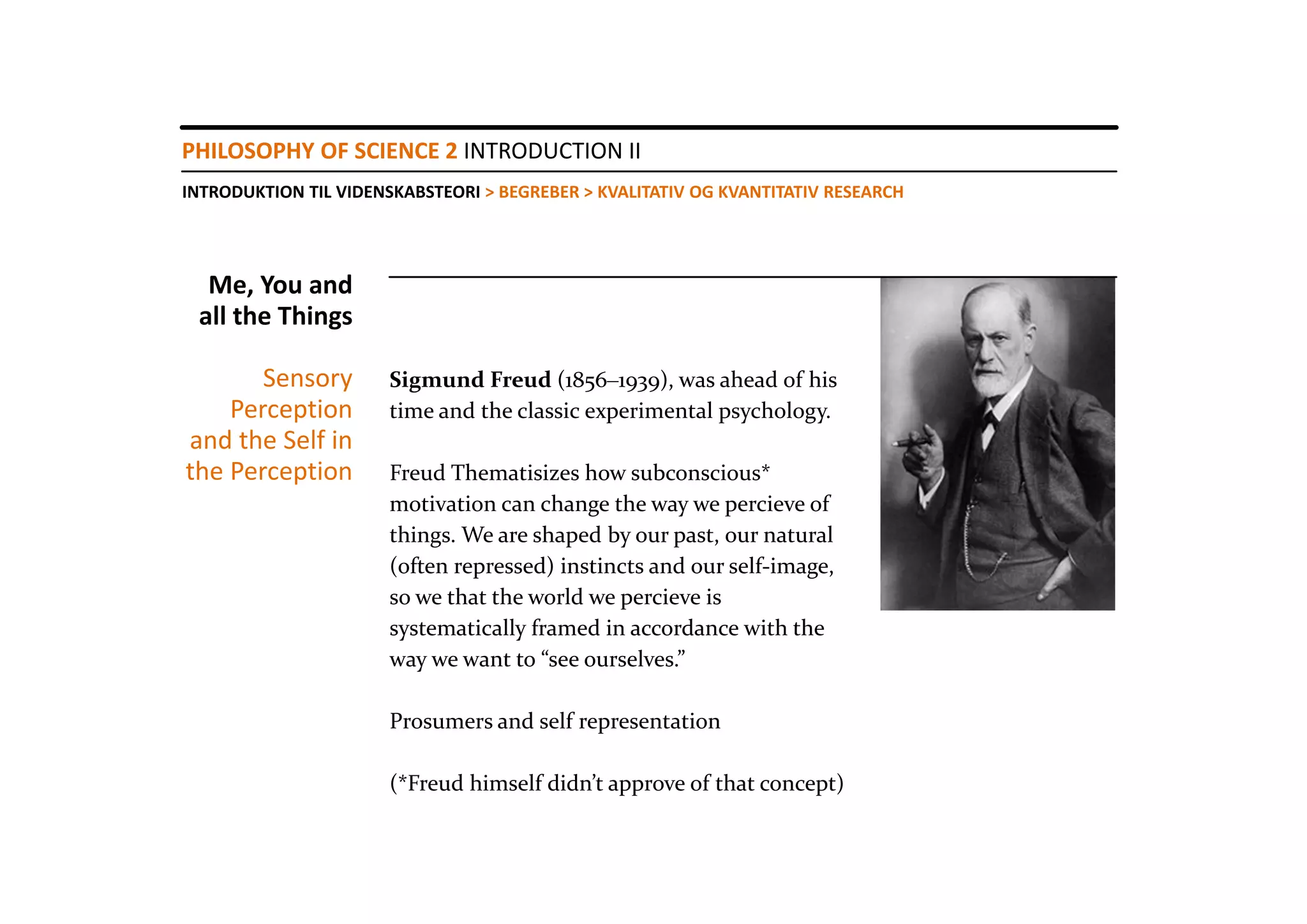 PHILOSOPHY OF SCIENCE 2 INTRODUCTION II
INTRODUKTION TIL VIDENSKABSTEORI > BEGREBER > KVALITATIV OG KVANTITATIV RESEARCH




  Me, You and 
 all the Things

       Sensory        Sigmund Freud (1856‒1939), was ahead of his 
    Perception        time and the classic experimental psychology.
and the Self in 
the Perception        Freud Thematisizes how subconscious* 
                      motivation can change the way we percieve of 
                      things. We are shaped by our past, our natural
                      (often repressed) instincts and our self‐image, 
                      so we that the world we percieve is 
                      systematically framed in accordance with the 
                      way we want to “see ourselves.”

                      Prosumers and self representation

                      (*Freud himself didn’t approve of that concept)
 
