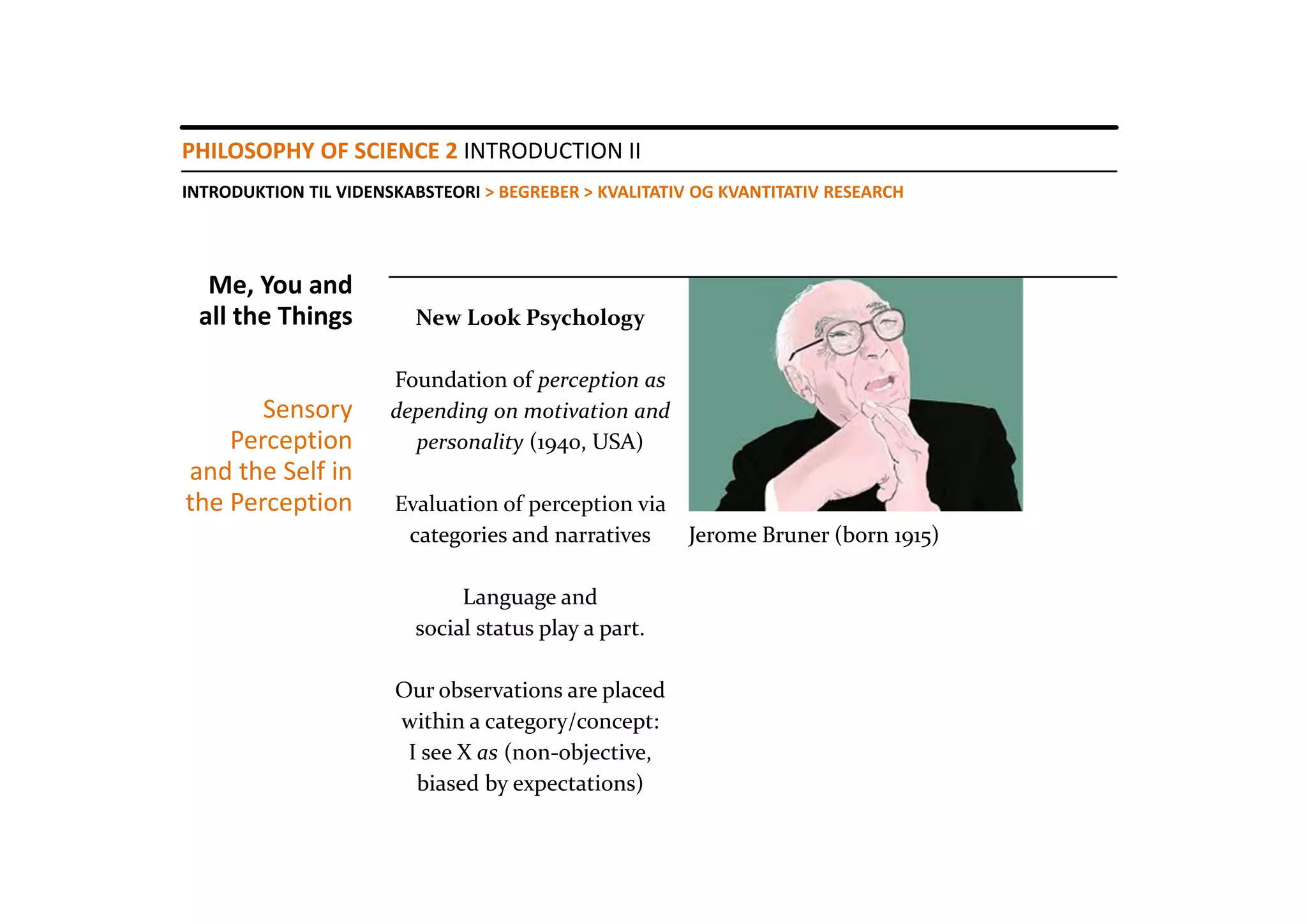 PHILOSOPHY OF SCIENCE 2 INTRODUCTION II
INTRODUKTION TIL VIDENSKABSTEORI > BEGREBER > KVALITATIV OG KVANTITATIV RESEARCH




  Me, You and 
 all the Things          New Look Psychology

                       Foundation of perception as 
       Sensory         depending on motivation and 
    Perception           personality (1940, USA)
and the Self in 
the Perception         Evaluation of perception via 
                        categories and narratives    Jerome Bruner (born 1915)

                              Language and 
                         social status play a part.

                       Our observations are placed
                       within a category/concept:
                        I see X as (non‐objective, 
                         biased by expectations) 
 