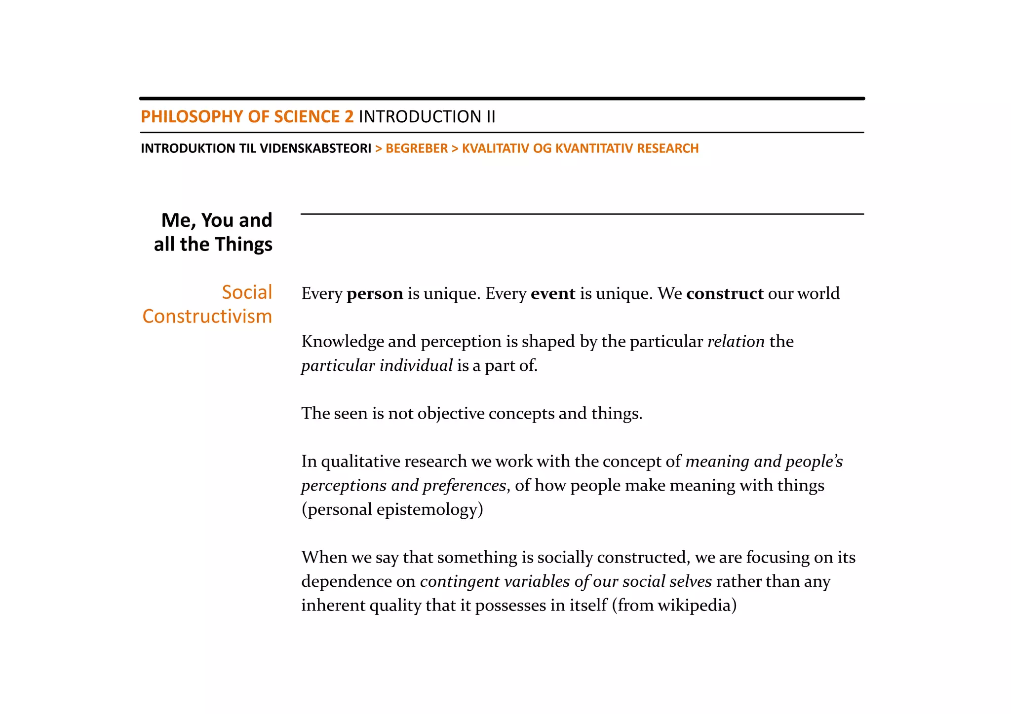 PHILOSOPHY OF SCIENCE 2 INTRODUCTION II
INTRODUKTION TIL VIDENSKABSTEORI > BEGREBER > KVALITATIV OG KVANTITATIV RESEARCH




  Me, You and 
 all the Things

        Social        Every person is unique. Every event is unique. We construct our world
Constructivism
                      Knowledge and perception is shaped by the particular relation the  
                      particular individual is a part of. 

                      The seen is not objective concepts and things.

                      In qualitative research we work with the concept of meaning and people’s
                      perceptions and preferences, of how people make meaning with things
                      (personal epistemology)

                      When we say that something is socially constructed, we are focusing on its 
                      dependence on contingent variables of our social selves rather than any 
                      inherent quality that it possesses in itself (from wikipedia)
 