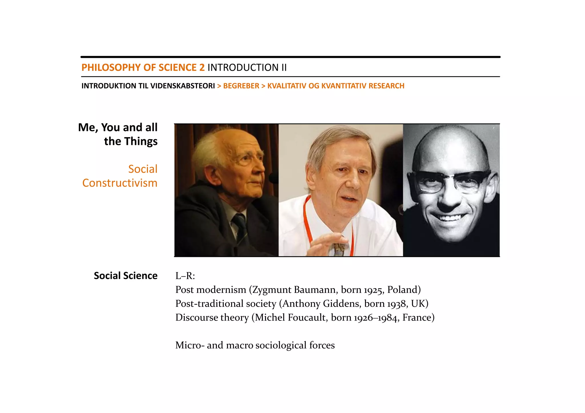PHILOSOPHY OF SCIENCE 2 INTRODUCTION II
INTRODUKTION TIL VIDENSKABSTEORI > BEGREBER > KVALITATIV OG KVANTITATIV RESEARCH




Me, You and all 
     the Things

        Social
Constructivism




   Social Science      L–R:
                       Post modernism (Zygmunt Baumann, born 1925, Poland)
                       Post‐traditional society (Anthony Giddens, born 1938, UK)
                       Discourse theory (Michel Foucault, born 1926‒1984, France)

                       Micro‐ and macro sociological forces
 