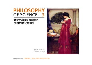 PHILOSOPHY
OF SCIENCE  3
KNOWLEDGE, THEORY, 
COMMUNICATION




                                 John W. Waterhouse:
                                The Crystal Ball (1902)




VIDENSKABSTEORI > BEGREBER > VIDEN, TEORI, KOMMUNIKATION
 
