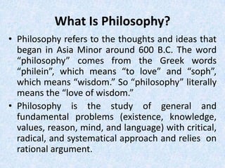 What Is Philosophy?
• Philosophy refers to the thoughts and ideas that
  began in Asia Minor around 600 B.C. The word
  “philosophy” comes from the Greek words
  “philein”, which means “to love” and “soph”,
  which means “wisdom.” So “philosophy” literally
  means the “love of wisdom.”
• Philosophy is the study of general and
  fundamental problems (existence, knowledge,
  values, reason, mind, and language) with critical,
  radical, and systematical approach and relies on
  rational argument.
 