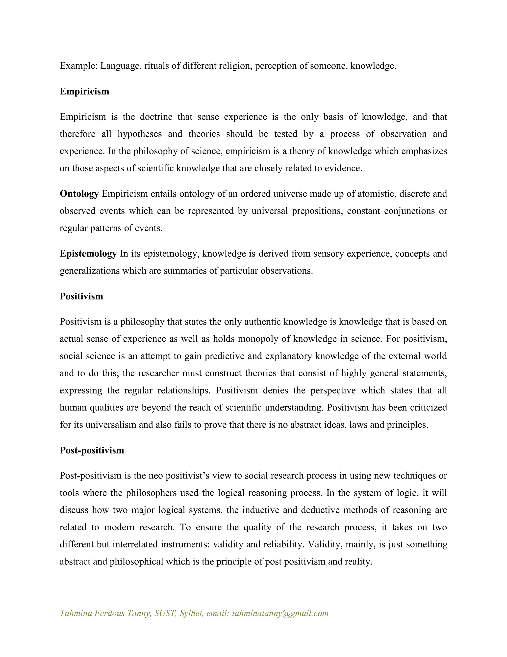 Tahmina Ferdous Tanny, SUST, Sylhet, email: tahminatanny@gmail.com
Example: Language, rituals of different religion, perception of someone, knowledge.
Empiricism
Empiricism is the doctrine that sense experience is the only basis of knowledge, and that
therefore all hypotheses and theories should be tested by a process of observation and
experience. In the philosophy of science, empiricism is a theory of knowledge which emphasizes
on those aspects of scientific knowledge that are closely related to evidence.
Ontology Empiricism entails ontology of an ordered universe made up of atomistic, discrete and
observed events which can be represented by universal prepositions, constant conjunctions or
regular patterns of events.
Epistemology In its epistemology, knowledge is derived from sensory experience, concepts and
generalizations which are summaries of particular observations.
Positivism
Positivism is a philosophy that states the only authentic knowledge is knowledge that is based on
actual sense of experience as well as holds monopoly of knowledge in science. For positivism,
social science is an attempt to gain predictive and explanatory knowledge of the external world
and to do this; the researcher must construct theories that consist of highly general statements,
expressing the regular relationships. Positivism denies the perspective which states that all
human qualities are beyond the reach of scientific understanding. Positivism has been criticized
for its universalism and also fails to prove that there is no abstract ideas, laws and principles.
Post-positivism
Post-positivism is the neo positivist’s view to social research process in using new techniques or
tools where the philosophers used the logical reasoning process. In the system of logic, it will
discuss how two major logical systems, the inductive and deductive methods of reasoning are
related to modern research. To ensure the quality of the research process, it takes on two
different but interrelated instruments: validity and reliability. Validity, mainly, is just something
abstract and philosophical which is the principle of post positivism and reality.
 