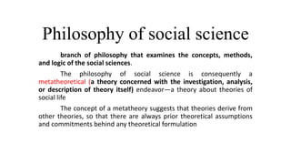Philosophy of social science
branch of philosophy that examines the concepts, methods,
and logic of the social sciences.
The philosophy of social science is consequently a
metatheoretical (a theory concerned with the investigation, analysis,
or description of theory itself) endeavor—a theory about theories of
social life
The concept of a metatheory suggests that theories derive from
other theories, so that there are always prior theoretical assumptions
and commitments behind any theoretical formulation
 