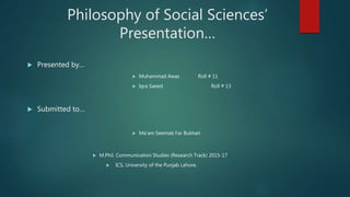 Philosophy of Social Sciences’
Presentation…
 Presented by…
 Muhammad Awas Roll # 11
 Iqra Saeed Roll # 13
 Submitted to…
 Ma’am Seemab Far Bukhari
 M.Phil. Communication Studies (Research Track) 2015-17
 ICS, University of the Punjab Lahore.
 