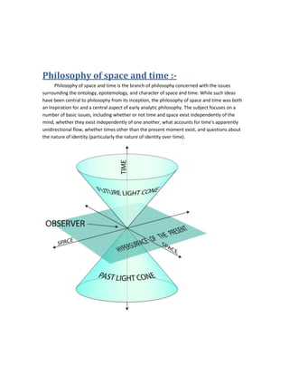 Philosophy of space and time :-
Philosophy of space and time is the branch of philosophy concerned with the issues
surrounding the ontology, epistemology, and character of space and time. While such ideas
have been central to philosophy from its inception, the philosophy of space and time was both
an inspiration for and a central aspect of early analytic philosophy. The subject focuses on a
number of basic issues, including whether or not time and space exist independently of the
mind, whether they exist independently of one another, what accounts for time's apparently
unidirectional flow, whether times other than the present moment exist, and questions about
the nature of identity (particularly the nature of identity over time).
 