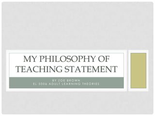 MY PHILOSOPHY OF
TEACHING STATEMENT
            BY ZOE BROWN
   EL 5006 ADULT LEARNING THEORIES
 