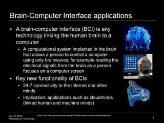 Nov 15, 2016
Philosophy of Technology
Brain-Computer Interface applications
 A brain-computer interface (BCI) is any
technology linking the human brain to a
computer
 A computational system implanted in the brain
that allows a person to control a computer
using only brainwaves; for example reading the
electrical signals from the brain as a person
focuses on a computer screen
 Key new functionality of BCIs
 24-7 connectivity to the Internet and other
minds
 Implication: applications such as cloudminds
(linked human and machine minds)
9
Source: http://www.asha.org/public/hearing/Cochlear-Implant-Frequently-Asked-Questions/
 
