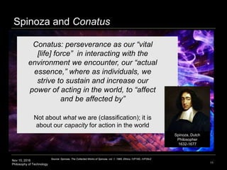 Nov 15, 2016
Philosophy of Technology
Spinoza and Conatus
11
Conatus: perseverance as our “vital
[life] force” in interacting with the
environment we encounter, our “actual
essence,” where as individuals, we
strive to sustain and increase our
power of acting in the world, to “affect
and be affected by”
Not about what we are (classification); it is
about our capacity for action in the world
Source: Spinoza, The Collected Works of Spinoza, vol. 1, 1985, Ethics, IVP18S, IVP35c2
Spinoza, Dutch
Philosopher
1632-1677
 