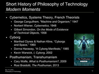 Nov 15, 2016
Philosophy of Technology
Short History of Philosophy of Technology
Modern Moments
 Cybernetics, Systems Theory, French Theorists
 George Canguilhem, "Machine and Organism," 1947
 Norbert Wiener, Cybernetics, 1948
 Gilbert Simondon, On the Mode of Existence
of Technical Objects, 1958
 Cyborg
 Manfred Clynes & Nathan Kline, “Cyborgs
and Space,” 1960
 Donna Haraway, “A Cyborg Manifesto,” 1985
 Kevin Warwick, I, Cyborg, 2002
 Posthumanism, Transhumanism
 Cary Wolfe, What is Posthumanism?, 2009
 Rosi Braidotti, The Posthuman, 2013
12
 