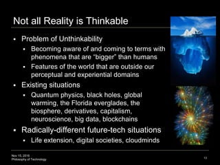 Nov 15, 2016
Philosophy of Technology
Not all Reality is Thinkable
 Problem of Unthinkability
 Becoming aware of and coming to terms with
phenomena that are “bigger” than humans
 Features of the world that are outside our
perceptual and experiential domains
 Existing situations
 Quantum physics, black holes, global
warming, the Florida everglades, the
biosphere, derivatives, capitalism,
neuroscience, big data, blockchains
 Radically-different future-tech situations
 Life extension, digital societies, cloudminds
13
 