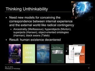 Nov 15, 2016
Philosophy of Technology
Thinking Unthinkability
14
 Need new models for conceiving the correspondence
between internal experience and the external world like
radical contingency
 Ancestrality (Meillassoux), hyperobjects (Morton), superjects
(Hansen), object-oriented ontologies (Harman), black swans
and convexification (linear regression) (Taleb)
 Result: human existence decentered
 