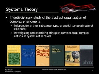 Nov 15, 2016
Philosophy of Technology
Systems Theory
 Interdisciplinary study of the abstract organization of
complex phenomena,
 independent of their substance, type, or spatial-temporal scale of
existence,
 investigating and describing principles common to all complex
entities or systems of behavior
16
Source: http://pespmc1.vub.ac.be/systheor.html
 