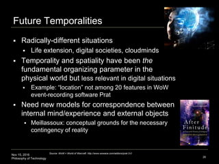 Nov 15, 2016
Philosophy of Technology
Future Temporalities
 Radically-different situations
 Life extension, digital societies, cloudminds
 Temporality and spatiality have been the
fundamental organizing parameter in the
physical world but less relevant in digital situations
 Example: “location” not among 20 features in WoW
event-recording software Prat
 Need new models for correspondence between
internal mind/experience and external objects
 Meillassoux: conceptual grounds for the necessary
contingency of reality
26
Source: WoW = World of Warcraft http://www.wowace.com/addons/prat-3-0
 