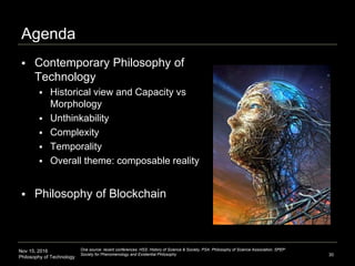 Nov 15, 2016
Philosophy of Technology
Agenda
 Contemporary Philosophy of
Technology
 Historical view and Capacity vs
Morphology
 Unthinkability
 Complexity
 Temporality
 Overall theme: composable reality
 Philosophy of Blockchain
30
One source: recent conferences: HSS: History of Science & Society, PSA: Philosophy of Science Association, SPEP:
Society for Phenomenology and Existential Philosophy
 