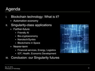 Nov 15, 2016
Philosophy of Technology
Agenda
I. Blockchain technology: What is it?
 Automation economy
II. Singularity-class applications
 Farther-future
 Friendly AI
 Bio-cryptoeconomy
 Nanotech/Synbio
 Blockchains in Space
 Nearer-term
 Financial services, Energy, Logistics
 IOT, Health, Economic Development
III. Conclusion: our Singularity futures
33
 