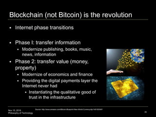 Nov 15, 2016
Philosophy of Technology
Blockchain (not Bitcoin) is the revolution
35
 Internet phase transitions
 Phase I: transfer information
 Modernize publishing, books, music,
news, information
 Phase 2: transfer value (money,
property)
 Modernize of economics and finance
 Providing the digital payments layer the
Internet never had
 Instantiating the qualitative good of
trust in the infrastructure
Source: http://www.amazon.com/Bitcoin-Blueprint-New-World-Currency/dp/1491920491
 