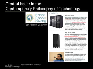 Nov 15, 2016
Philosophy of Technology
Central Issue in the
Contemporary Philosophy of Technology
3
http://www.robotandhwang.com/attorneys/
San Francisco CA law firm
Human-Machine
Collaboration:
How might we develop human-
machine collaborations that
empower both parties?
 