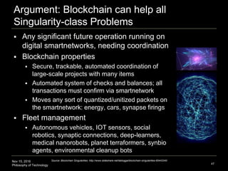 Nov 15, 2016
Philosophy of Technology
Argument: Blockchain can help all
Singularity-class Problems
47
Source: Blockchain Singularities :http://www.slideshare.net/lablogga/blockchain-singularities-65443340
 Any significant future operation running on
digital smartnetworks, needing coordination
 Blockchain properties
 Secure, trackable, automated coordination of
large-scale projects with many items
 Automated system of checks and balances; all
transactions must confirm via smartnetwork
 Moves any sort of quantized/unitized packets on
the smartnetwork: energy, cars, synapse firings
 Fleet management
 Autonomous vehicles, IOT sensors, social
robotics, synaptic connections, deep-learners,
medical nanorobots, planet terraformers, synbio
agents, environmental cleanup bots
 