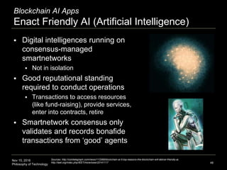 Nov 15, 2016
Philosophy of Technology
Blockchain AI Apps
Enact Friendly AI (Artificial Intelligence)
48
 Digital intelligences running on
consensus-managed
smartnetworks
 Not in isolation
 Good reputational standing
required to conduct operations
 Transactions to access resources
(like fund-raising), provide services,
enter into contracts, retire
 Smartnetwork consensus only
validates and records bonafide
transactions from ‘good’ agents
Sources: http://cointelegraph.com/news/113368/blockchain-ai-5-top-reasons-the-blockchain-will-deliver-friendly-ai,
http://ieet.org/index.php/IEET/more/swan20141117
 