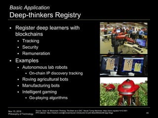 Nov 15, 2016
Philosophy of Technology
Basic Application
Deep-thinkers Registry
 Register deep learners with
blockchains
 Tracking
 Security
 Remuneration
 Examples
 Autonomous lab robots
 On-chain IP discovery tracking
 Roving agricultural bots
 Manufacturing bots
 Intelligent gaming
 Go-playing algorithms
49
Source: Swan, M. Blockchain Thinking: The Brain as a DAC. Neural Turing Machines: https://arxiv.org/abs/1410.5401.
IPFS (Benet): https://medium.com/@ConsenSys/an-introduction-to-ipfs-9bba4860abd0#.bgig18cgp
 