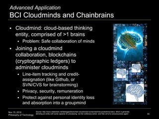 Nov 15, 2016
Philosophy of Technology
Advanced Application
BCI Cloudminds and Chainbrains
 Cloudmind: cloud-based thinking
entity, comprised of >1 brains
 Problem: Safe collaboration of minds
 Joining a cloudmind
collaboration, blockchains
(cryptographic ledgers) to
administer cloudminds
 Line-item tracking and credit-
assignation (like Github, or
SVN/CVS for brainstorming)
 Privacy, security, remuneration
 Protect against personal identity loss
and absorption into a groupmind
50
Source: http://www.slideshare.net/lablogga/blockchain-cloudminds-humanmachine-pooledmind-dacs; Mind’ is generally
denoting an entity with some capacity for processing, not the volitionary action and free will of a consciousness agent
 