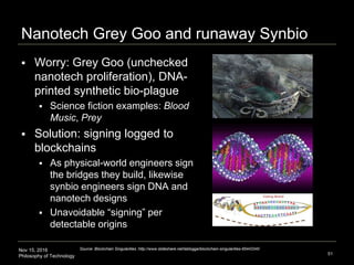 Nov 15, 2016
Philosophy of Technology
Nanotech Grey Goo and runaway Synbio
51
Source: Blockchain Singularities :http://www.slideshare.net/lablogga/blockchain-singularities-65443340
 Worry: Grey Goo (unchecked
nanotech proliferation), DNA-
printed synthetic bio-plague
 Science fiction examples: Blood
Music, Prey
 Solution: signing logged to
blockchains
 As physical-world engineers sign
the bridges they build, likewise
synbio engineers sign DNA and
nanotech designs
 Unavoidable “signing” per
detectable origins
 