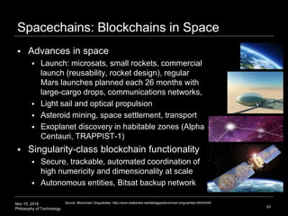 Nov 15, 2016
Philosophy of Technology
Spacechains: Blockchains in Space
53
Source: Blockchain Singularities :http://www.slideshare.net/lablogga/blockchain-singularities-65443340
 Advances in space
 Launch: microsats, small rockets, commercial
launch (reusability, rocket design), regular
Mars launches planned each 26 months with
large-cargo drops, communications networks,
 Light sail and optical propulsion
 Asteroid mining, space settlement, transport
 Exoplanet discovery in habitable zones (Alpha
Centauri, TRAPPIST-1)
 Singularity-class blockchain functionality
 Secure, trackable, automated coordination of
high numericity and dimensionality at scale
 Autonomous entities, Bitsat backup network
 