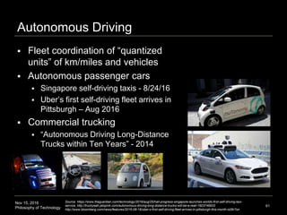Nov 15, 2016
Philosophy of Technology
Autonomous Driving
 Fleet coordination of “quantized
units” of km/miles and vehicles
 Autonomous passenger cars
 Singapore self-driving taxis - 8/24/16
 Uber’s first self-driving fleet arrives in
Pittsburgh – Aug 2016
 Commercial trucking
 “Autonomous Driving Long-Distance
Trucks within Ten Years” - 2014
61
Source: https://www.theguardian.com/technology/2016/aug/25/hail-progress-singapore-launches-worlds-first-self-driving-taxi-
service, http://truckyeah.jalopnik.com/autonomous-driving-long-distance-trucks-will-be-a-reali-1603746933
http://www.bloomberg.com/news/features/2016-08-18/uber-s-first-self-driving-fleet-arrives-in-pittsburgh-this-month-is06r7on
 