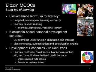 Nov 15, 2016
Philosophy of Technology
Bitcoin MOOCs
Long-tail of learning
 Blockchain-based “Kiva for literacy”
 Long-tail peer-to-peer learning contracts
 Literacy beyond reading
 Technical, agricultural, vocational literacy
 Blockchain-based personal development
contracts
 QS-biometric utility function imputation and tracking
 Maslow chains, subjectivation and actualization chains
 Development Economics 2.0: CoinDrops
 Literacy contracts, remittances, blockchain-tracked
aid, microcredit, decentralized credit bureaus
 Open-source FICO scores
 Peer-vouched reputation
66
 