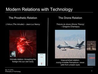 Nov 15, 2016
Philosophy of Technology
Human Integration Relation with Technology
6
1. The Prosthetic Relation 2. The Drone Relation
L’Intrus (The Intruder) – Jean-Luc Nancy Théorie du drone (Drone Theory)
– Gregoire Chamayou
Impoverished relation:
roving invisible Panopticon, never
safe from unseen eyes
Intimate relation: Accepting the
foreign into our own body
 