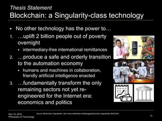 Nov 15, 2016
Philosophy of Technology
Thesis Statement
Blockchain: a Singularity-class technology
 No other technology has the power to…
1. …uplift 2 billion people out of poverty
overnight
 intermediary-free international remittances
2. …produce a safe and orderly transition
to the automation economy
 humans and machines in collaboration,
friendly artificial intelligence enacted
3. …fundamentally transform the only
remaining sectors not yet re-
engineered for the Internet era:
economics and politics
70
Source: Blockchain Singularities :http://www.slideshare.net/lablogga/blockchain-singularities-65443340
 
