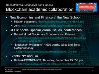 Nov 15, 2016
Philosophy of Technology
Decentralized Economics and Finance
Blockchain academic collaboration
 New Economies and Finance at the New School
 Mission statement: http://blockchainstudies.org/NSNE.pdf
 Join: https://www.facebook.com/groups/NewEconomies
 CFPs: books, special journal issues, conferences
 Decentralized Blockchain Economics and Finance
 http://futurememes.blogspot.com/2016/09/defining-blockchain-
economy-what-is.html
 “Blockchain Philosophy” 4,000 words, Wiley and Sons,
Metaphilosophy
 http://blockchainstudies.org/Metaphilosophy_CFP.pdf
 Events: NY and CA
 Rethink/ECONOMICS, Thursday, September 15, 7-9 pm
 http://www.meetup.com/NYC_Ethereum/events/233643675/
71
Sources: http://blockchainstudies.org and http://blockchainstudies.org/NSNE.pdf
 