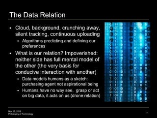 Nov 15, 2016
Philosophy of Technology
3. The Data Relation
 Cloud, background, crunching away,
silent tracking, continuous uploading
 Algorithms predicting and defining our
preferences
 What is our relation? Impoverished:
neither side has full mental model of
the other (the very basis for
conducive interaction with another)
 Data models humans as a sketch:
purchasing agent not aspirational being
 Humans have no way see, grasp or act
on big data, it acts on us (drone relation)
7
 