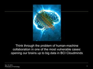 Nov 15, 2016
Philosophy of Technology 8
Thinking through the problem of human-machine
collaboration in one of the most vulnerable cases:
opening brains up to big data in BCI Cloudminds
Cloudmind: digitally-linked minds (human or otherwise) in the Internet cloud for integrated processing , collaborative problem-
solving, and idea generation. Source: Swan, Melanie. (2016). The Future of Brain-Computer Interfaces: Blockchaining Your Way
into a Cloudmind, JET 26(2).
 
