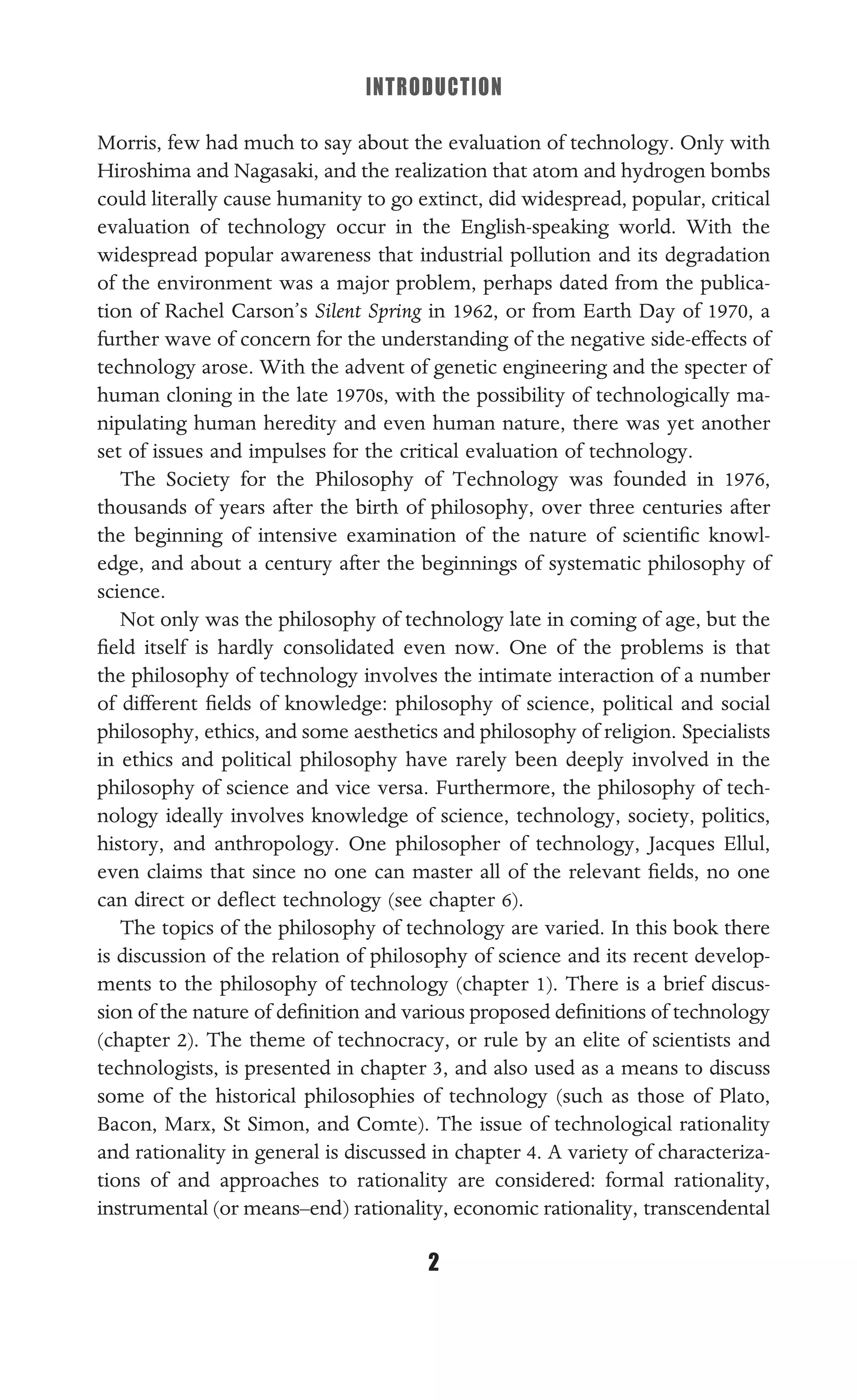 INTRODUCTION
2
Morris, few had much to say about the evaluation of technology. Only with
Hiroshima and Nagasaki, and the realization that atom and hydrogen bombs
could literally cause humanity to go extinct, did widespread, popular, critical
evaluation of technology occur in the English-speaking world. With the
widespread popular awareness that industrial pollution and its degradation
of the environment was a major problem, perhaps dated from the publica-
tion of Rachel Carson’s Silent Spring in 1962, or from Earth Day of 1970, a
further wave of concern for the understanding of the negative side-effects of
technology arose. With the advent of genetic engineering and the specter of
human cloning in the late 1970s, with the possibility of technologically ma-
nipulating human heredity and even human nature, there was yet another
set of issues and impulses for the critical evaluation of technology.
The Society for the Philosophy of Technology was founded in 1976,
thousands of years after the birth of philosophy, over three centuries after
the beginning of intensive examination of the nature of scientiﬁc knowl-
edge, and about a century after the beginnings of systematic philosophy of
science.
Not only was the philosophy of technology late in coming of age, but the
ﬁeld itself is hardly consolidated even now. One of the problems is that
the philosophy of technology involves the intimate interaction of a number
of different ﬁelds of knowledge: philosophy of science, political and social
philosophy, ethics, and some aesthetics and philosophy of religion. Specialists
in ethics and political philosophy have rarely been deeply involved in the
philosophy of science and vice versa. Furthermore, the philosophy of tech-
nology ideally involves knowledge of science, technology, society, politics,
history, and anthropology. One philosopher of technology, Jacques Ellul,
even claims that since no one can master all of the relevant ﬁelds, no one
can direct or deﬂect technology (see chapter 6).
The topics of the philosophy of technology are varied. In this book there
is discussion of the relation of philosophy of science and its recent develop-
ments to the philosophy of technology (chapter 1). There is a brief discus-
sion of the nature of deﬁnition and various proposed deﬁnitions of technology
(chapter 2). The theme of technocracy, or rule by an elite of scientists and
technologists, is presented in chapter 3, and also used as a means to discuss
some of the historical philosophies of technology (such as those of Plato,
Bacon, Marx, St Simon, and Comte). The issue of technological rationality
and rationality in general is discussed in chapter 4. A variety of characteriza-
tions of and approaches to rationality are considered: formal rationality,
instrumental (or means–end) rationality, economic rationality, transcendental
 