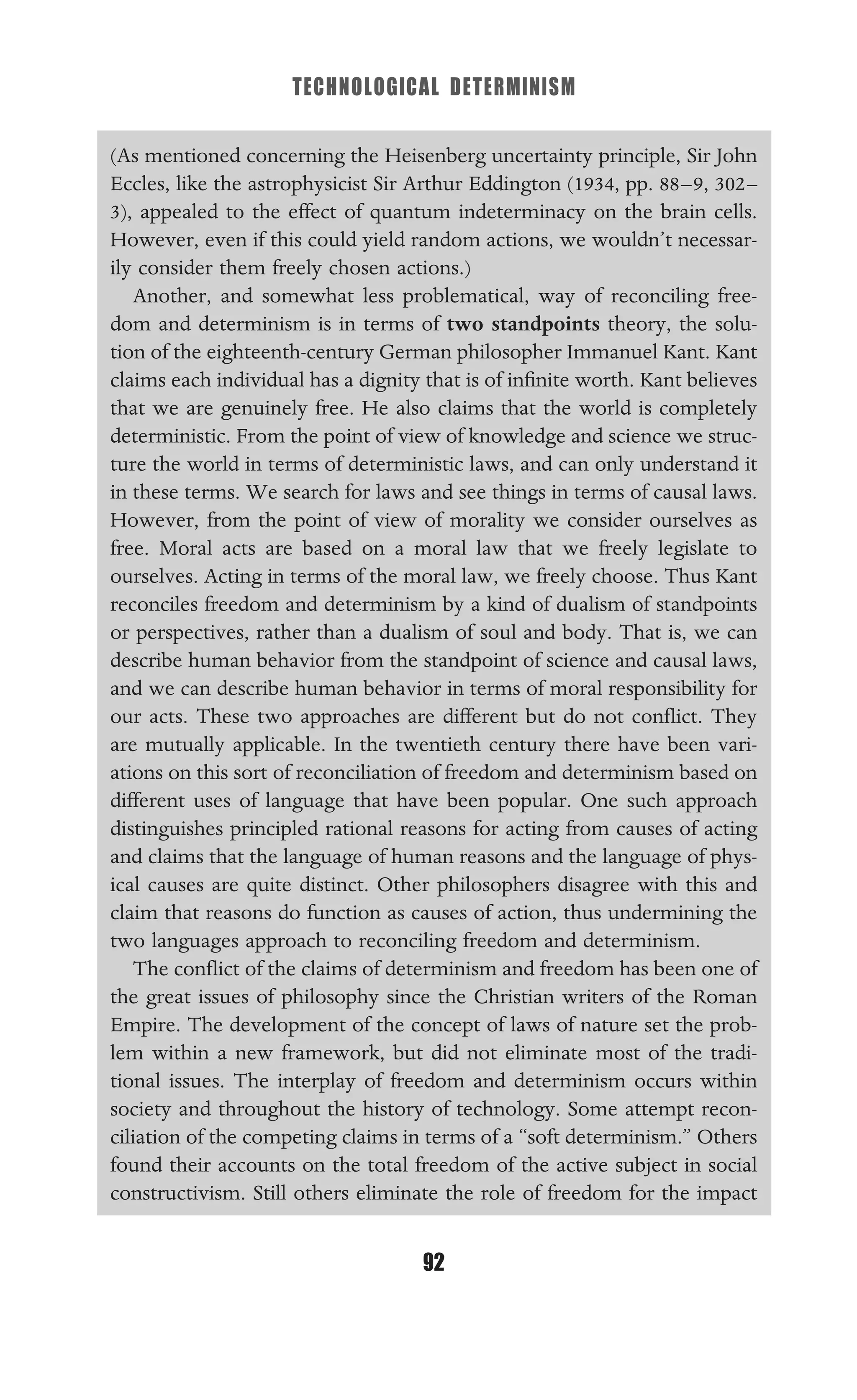 TECHNOLOGICAL DETERMINISM
92
(As mentioned concerning the Heisenberg uncertainty principle, Sir John
Eccles, like the astrophysicist Sir Arthur Eddington (1934, pp. 88–9, 302–
3), appealed to the effect of quantum indeterminacy on the brain cells.
However, even if this could yield random actions, we wouldn’t necessar-
ily consider them freely chosen actions.)
Another, and somewhat less problematical, way of reconciling free-
dom and determinism is in terms of two standpoints theory, the solu-
tion of the eighteenth-century German philosopher Immanuel Kant. Kant
claims each individual has a dignity that is of inﬁnite worth. Kant believes
that we are genuinely free. He also claims that the world is completely
deterministic. From the point of view of knowledge and science we struc-
ture the world in terms of deterministic laws, and can only understand it
in these terms. We search for laws and see things in terms of causal laws.
However, from the point of view of morality we consider ourselves as
free. Moral acts are based on a moral law that we freely legislate to
ourselves. Acting in terms of the moral law, we freely choose. Thus Kant
reconciles freedom and determinism by a kind of dualism of standpoints
or perspectives, rather than a dualism of soul and body. That is, we can
describe human behavior from the standpoint of science and causal laws,
and we can describe human behavior in terms of moral responsibility for
our acts. These two approaches are different but do not conﬂict. They
are mutually applicable. In the twentieth century there have been vari-
ations on this sort of reconciliation of freedom and determinism based on
different uses of language that have been popular. One such approach
distinguishes principled rational reasons for acting from causes of acting
and claims that the language of human reasons and the language of phys-
ical causes are quite distinct. Other philosophers disagree with this and
claim that reasons do function as causes of action, thus undermining the
two languages approach to reconciling freedom and determinism.
The conﬂict of the claims of determinism and freedom has been one of
the great issues of philosophy since the Christian writers of the Roman
Empire. The development of the concept of laws of nature set the prob-
lem within a new framework, but did not eliminate most of the tradi-
tional issues. The interplay of freedom and determinism occurs within
society and throughout the history of technology. Some attempt recon-
ciliation of the competing claims in terms of a “soft determinism.” Others
found their accounts on the total freedom of the active subject in social
constructivism. Still others eliminate the role of freedom for the impact
 