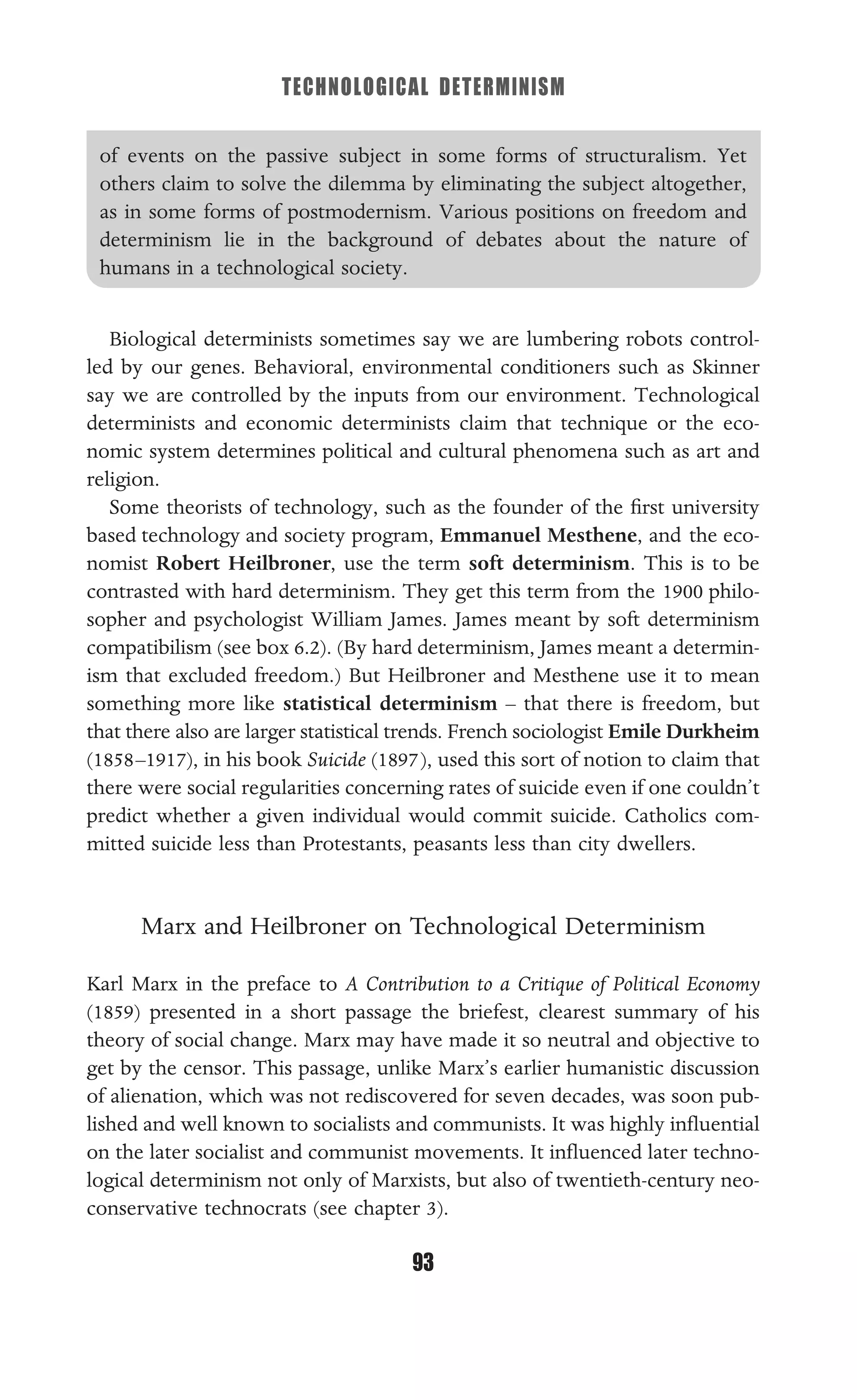 TECHNOLOGICAL DETERMINISM
93
of events on the passive subject in some forms of structuralism. Yet
others claim to solve the dilemma by eliminating the subject altogether,
as in some forms of postmodernism. Various positions on freedom and
determinism lie in the background of debates about the nature of
humans in a technological society.
Biological determinists sometimes say we are lumbering robots control-
led by our genes. Behavioral, environmental conditioners such as Skinner
say we are controlled by the inputs from our environment. Technological
determinists and economic determinists claim that technique or the eco-
nomic system determines political and cultural phenomena such as art and
religion.
Some theorists of technology, such as the founder of the ﬁrst university
based technology and society program, Emmanuel Mesthene, and the eco-
nomist Robert Heilbroner, use the term soft determinism. This is to be
contrasted with hard determinism. They get this term from the 1900 philo-
sopher and psychologist William James. James meant by soft determinism
compatibilism (see box 6.2). (By hard determinism, James meant a determin-
ism that excluded freedom.) But Heilbroner and Mesthene use it to mean
something more like statistical determinism – that there is freedom, but
that there also are larger statistical trends. French sociologist Emile Durkheim
(1858–1917), in his book Suicide (1897), used this sort of notion to claim that
there were social regularities concerning rates of suicide even if one couldn’t
predict whether a given individual would commit suicide. Catholics com-
mitted suicide less than Protestants, peasants less than city dwellers.
Marx and Heilbroner on Technological Determinism
Karl Marx in the preface to A Contribution to a Critique of Political Economy
(1859) presented in a short passage the briefest, clearest summary of his
theory of social change. Marx may have made it so neutral and objective to
get by the censor. This passage, unlike Marx’s earlier humanistic discussion
of alienation, which was not rediscovered for seven decades, was soon pub-
lished and well known to socialists and communists. It was highly inﬂuential
on the later socialist and communist movements. It inﬂuenced later techno-
logical determinism not only of Marxists, but also of twentieth-century neo-
conservative technocrats (see chapter 3).
 