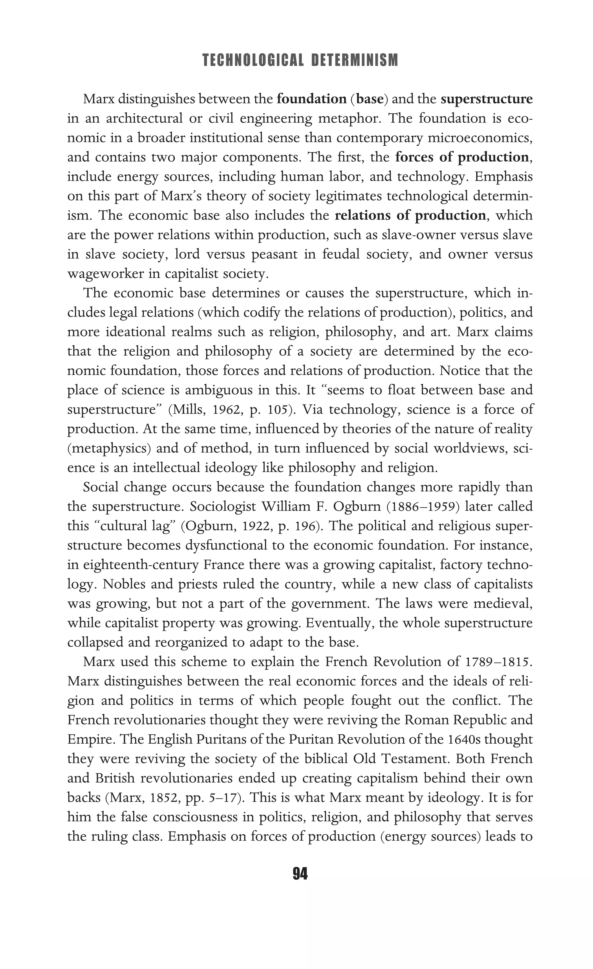TECHNOLOGICAL DETERMINISM
94
Marx distinguishes between the foundation (base) and the superstructure
in an architectural or civil engineering metaphor. The foundation is eco-
nomic in a broader institutional sense than contemporary microeconomics,
and contains two major components. The ﬁrst, the forces of production,
include energy sources, including human labor, and technology. Emphasis
on this part of Marx’s theory of society legitimates technological determin-
ism. The economic base also includes the relations of production, which
are the power relations within production, such as slave-owner versus slave
in slave society, lord versus peasant in feudal society, and owner versus
wageworker in capitalist society.
The economic base determines or causes the superstructure, which in-
cludes legal relations (which codify the relations of production), politics, and
more ideational realms such as religion, philosophy, and art. Marx claims
that the religion and philosophy of a society are determined by the eco-
nomic foundation, those forces and relations of production. Notice that the
place of science is ambiguous in this. It “seems to ﬂoat between base and
superstructure” (Mills, 1962, p. 105). Via technology, science is a force of
production. At the same time, inﬂuenced by theories of the nature of reality
(metaphysics) and of method, in turn inﬂuenced by social worldviews, sci-
ence is an intellectual ideology like philosophy and religion.
Social change occurs because the foundation changes more rapidly than
the superstructure. Sociologist William F. Ogburn (1886–1959) later called
this “cultural lag” (Ogburn, 1922, p. 196). The political and religious super-
structure becomes dysfunctional to the economic foundation. For instance,
in eighteenth-century France there was a growing capitalist, factory techno-
logy. Nobles and priests ruled the country, while a new class of capitalists
was growing, but not a part of the government. The laws were medieval,
while capitalist property was growing. Eventually, the whole superstructure
collapsed and reorganized to adapt to the base.
Marx used this scheme to explain the French Revolution of 1789–1815.
Marx distinguishes between the real economic forces and the ideals of reli-
gion and politics in terms of which people fought out the conﬂict. The
French revolutionaries thought they were reviving the Roman Republic and
Empire. The English Puritans of the Puritan Revolution of the 1640s thought
they were reviving the society of the biblical Old Testament. Both French
and British revolutionaries ended up creating capitalism behind their own
backs (Marx, 1852, pp. 5–17). This is what Marx meant by ideology. It is for
him the false consciousness in politics, religion, and philosophy that serves
the ruling class. Emphasis on forces of production (energy sources) leads to
 