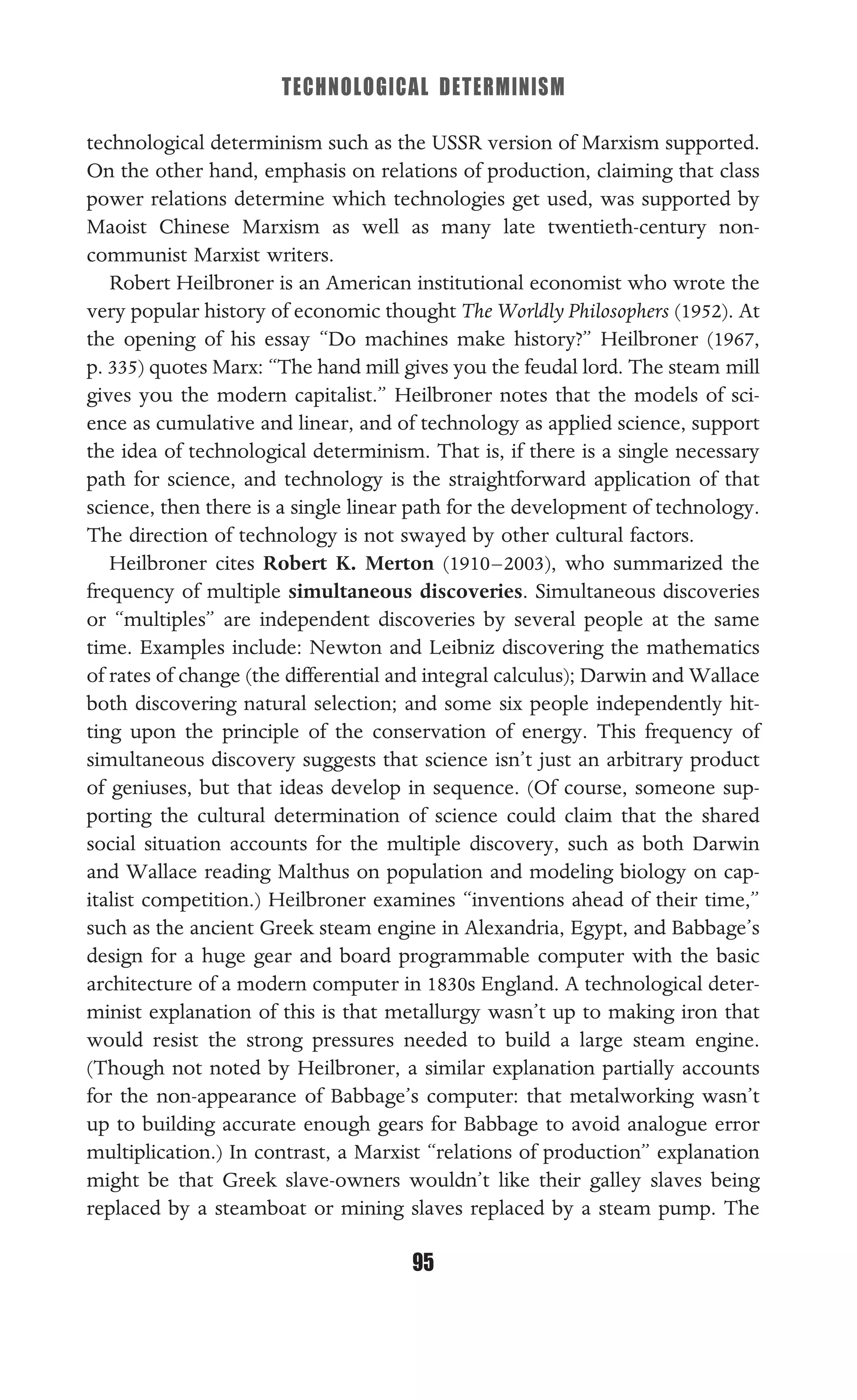 TECHNOLOGICAL DETERMINISM
95
technological determinism such as the USSR version of Marxism supported.
On the other hand, emphasis on relations of production, claiming that class
power relations determine which technologies get used, was supported by
Maoist Chinese Marxism as well as many late twentieth-century non-
communist Marxist writers.
Robert Heilbroner is an American institutional economist who wrote the
very popular history of economic thought The Worldly Philosophers (1952). At
the opening of his essay “Do machines make history?” Heilbroner (1967,
p. 335) quotes Marx: “The hand mill gives you the feudal lord. The steam mill
gives you the modern capitalist.” Heilbroner notes that the models of sci-
ence as cumulative and linear, and of technology as applied science, support
the idea of technological determinism. That is, if there is a single necessary
path for science, and technology is the straightforward application of that
science, then there is a single linear path for the development of technology.
The direction of technology is not swayed by other cultural factors.
Heilbroner cites Robert K. Merton (1910–2003), who summarized the
frequency of multiple simultaneous discoveries. Simultaneous discoveries
or “multiples” are independent discoveries by several people at the same
time. Examples include: Newton and Leibniz discovering the mathematics
of rates of change (the differential and integral calculus); Darwin and Wallace
both discovering natural selection; and some six people independently hit-
ting upon the principle of the conservation of energy. This frequency of
simultaneous discovery suggests that science isn’t just an arbitrary product
of geniuses, but that ideas develop in sequence. (Of course, someone sup-
porting the cultural determination of science could claim that the shared
social situation accounts for the multiple discovery, such as both Darwin
and Wallace reading Malthus on population and modeling biology on cap-
italist competition.) Heilbroner examines “inventions ahead of their time,”
such as the ancient Greek steam engine in Alexandria, Egypt, and Babbage’s
design for a huge gear and board programmable computer with the basic
architecture of a modern computer in 1830s England. A technological deter-
minist explanation of this is that metallurgy wasn’t up to making iron that
would resist the strong pressures needed to build a large steam engine.
(Though not noted by Heilbroner, a similar explanation partially accounts
for the non-appearance of Babbage’s computer: that metalworking wasn’t
up to building accurate enough gears for Babbage to avoid analogue error
multiplication.) In contrast, a Marxist “relations of production” explanation
might be that Greek slave-owners wouldn’t like their galley slaves being
replaced by a steamboat or mining slaves replaced by a steam pump. The
 