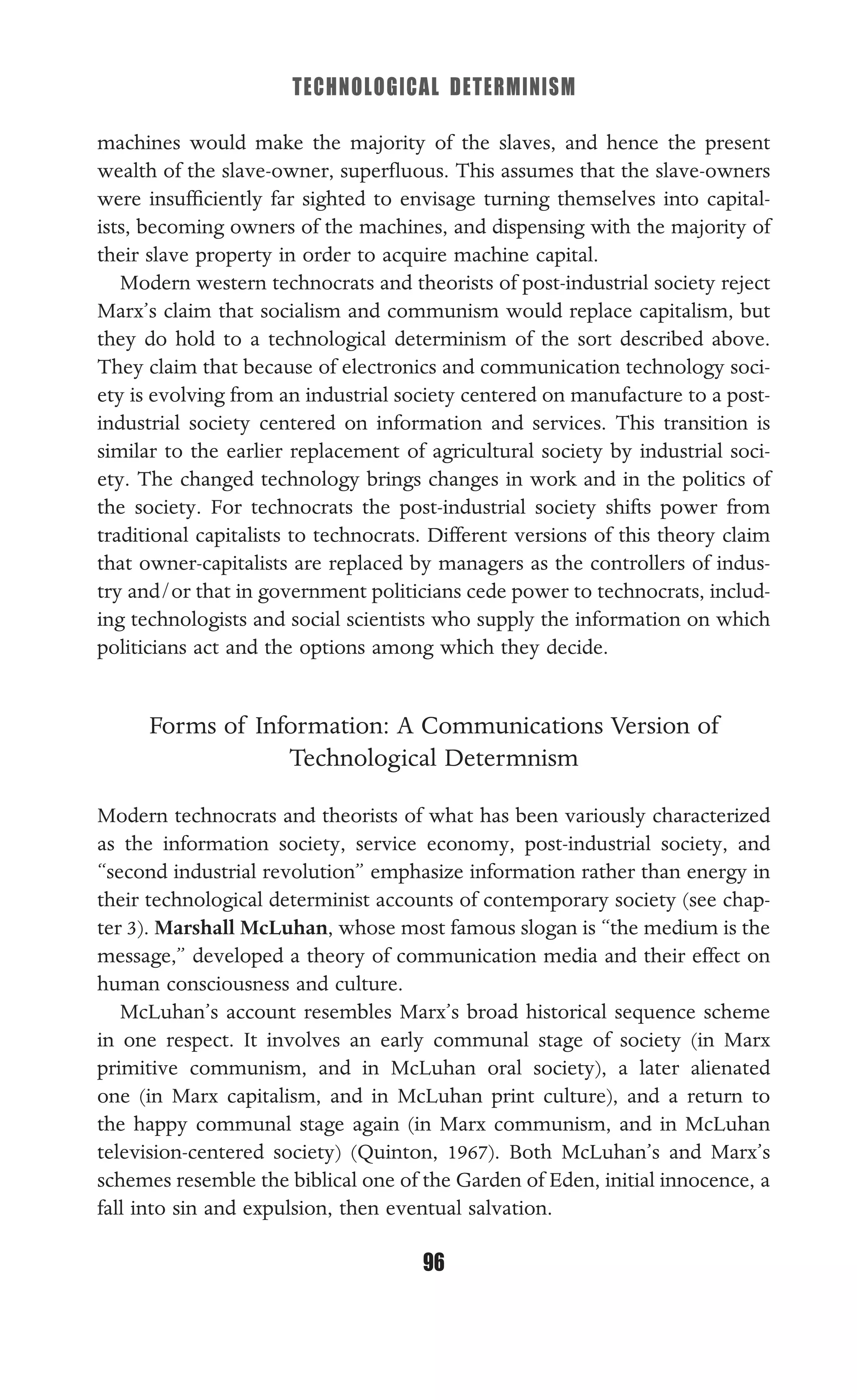 TECHNOLOGICAL DETERMINISM
96
machines would make the majority of the slaves, and hence the present
wealth of the slave-owner, superﬂuous. This assumes that the slave-owners
were insufﬁciently far sighted to envisage turning themselves into capital-
ists, becoming owners of the machines, and dispensing with the majority of
their slave property in order to acquire machine capital.
Modern western technocrats and theorists of post-industrial society reject
Marx’s claim that socialism and communism would replace capitalism, but
they do hold to a technological determinism of the sort described above.
They claim that because of electronics and communication technology soci-
ety is evolving from an industrial society centered on manufacture to a post-
industrial society centered on information and services. This transition is
similar to the earlier replacement of agricultural society by industrial soci-
ety. The changed technology brings changes in work and in the politics of
the society. For technocrats the post-industrial society shifts power from
traditional capitalists to technocrats. Different versions of this theory claim
that owner-capitalists are replaced by managers as the controllers of indus-
try and/or that in government politicians cede power to technocrats, includ-
ing technologists and social scientists who supply the information on which
politicians act and the options among which they decide.
Forms of Information: A Communications Version of
Technological Determnism
Modern technocrats and theorists of what has been variously characterized
as the information society, service economy, post-industrial society, and
“second industrial revolution” emphasize information rather than energy in
their technological determinist accounts of contemporary society (see chap-
ter 3). Marshall McLuhan, whose most famous slogan is “the medium is the
message,” developed a theory of communication media and their effect on
human consciousness and culture.
McLuhan’s account resembles Marx’s broad historical sequence scheme
in one respect. It involves an early communal stage of society (in Marx
primitive communism, and in McLuhan oral society), a later alienated
one (in Marx capitalism, and in McLuhan print culture), and a return to
the happy communal stage again (in Marx communism, and in McLuhan
television-centered society) (Quinton, 1967). Both McLuhan’s and Marx’s
schemes resemble the biblical one of the Garden of Eden, initial innocence, a
fall into sin and expulsion, then eventual salvation.
 