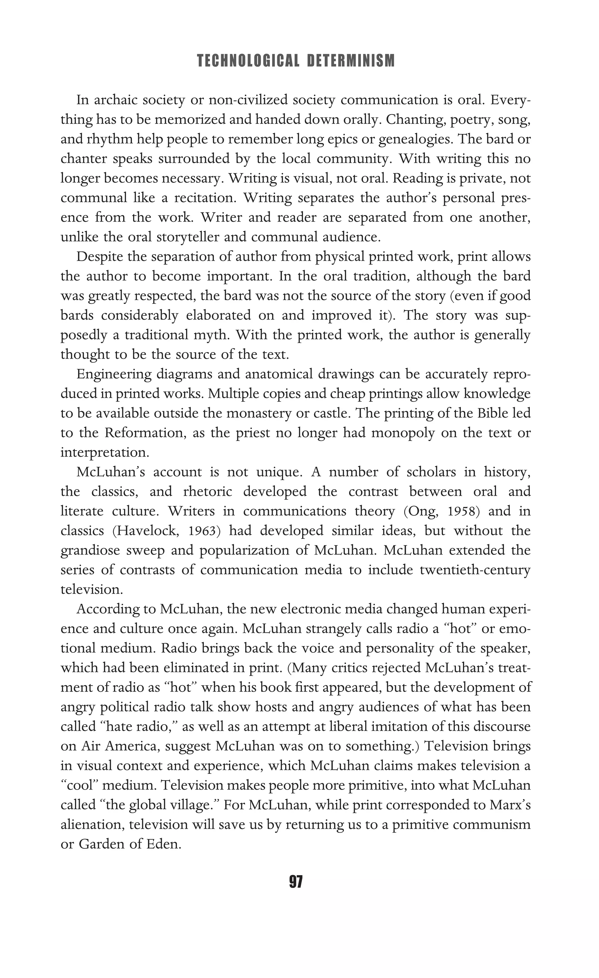 TECHNOLOGICAL DETERMINISM
97
In archaic society or non-civilized society communication is oral. Every-
thing has to be memorized and handed down orally. Chanting, poetry, song,
and rhythm help people to remember long epics or genealogies. The bard or
chanter speaks surrounded by the local community. With writing this no
longer becomes necessary. Writing is visual, not oral. Reading is private, not
communal like a recitation. Writing separates the author’s personal pres-
ence from the work. Writer and reader are separated from one another,
unlike the oral storyteller and communal audience.
Despite the separation of author from physical printed work, print allows
the author to become important. In the oral tradition, although the bard
was greatly respected, the bard was not the source of the story (even if good
bards considerably elaborated on and improved it). The story was sup-
posedly a traditional myth. With the printed work, the author is generally
thought to be the source of the text.
Engineering diagrams and anatomical drawings can be accurately repro-
duced in printed works. Multiple copies and cheap printings allow knowledge
to be available outside the monastery or castle. The printing of the Bible led
to the Reformation, as the priest no longer had monopoly on the text or
interpretation.
McLuhan’s account is not unique. A number of scholars in history,
the classics, and rhetoric developed the contrast between oral and
literate culture. Writers in communications theory (Ong, 1958) and in
classics (Havelock, 1963) had developed similar ideas, but without the
grandiose sweep and popularization of McLuhan. McLuhan extended the
series of contrasts of communication media to include twentieth-century
television.
According to McLuhan, the new electronic media changed human experi-
ence and culture once again. McLuhan strangely calls radio a “hot” or emo-
tional medium. Radio brings back the voice and personality of the speaker,
which had been eliminated in print. (Many critics rejected McLuhan’s treat-
ment of radio as “hot” when his book ﬁrst appeared, but the development of
angry political radio talk show hosts and angry audiences of what has been
called “hate radio,” as well as an attempt at liberal imitation of this discourse
on Air America, suggest McLuhan was on to something.) Television brings
in visual context and experience, which McLuhan claims makes television a
“cool” medium. Television makes people more primitive, into what McLuhan
called “the global village.” For McLuhan, while print corresponded to Marx’s
alienation, television will save us by returning us to a primitive communism
or Garden of Eden.
 