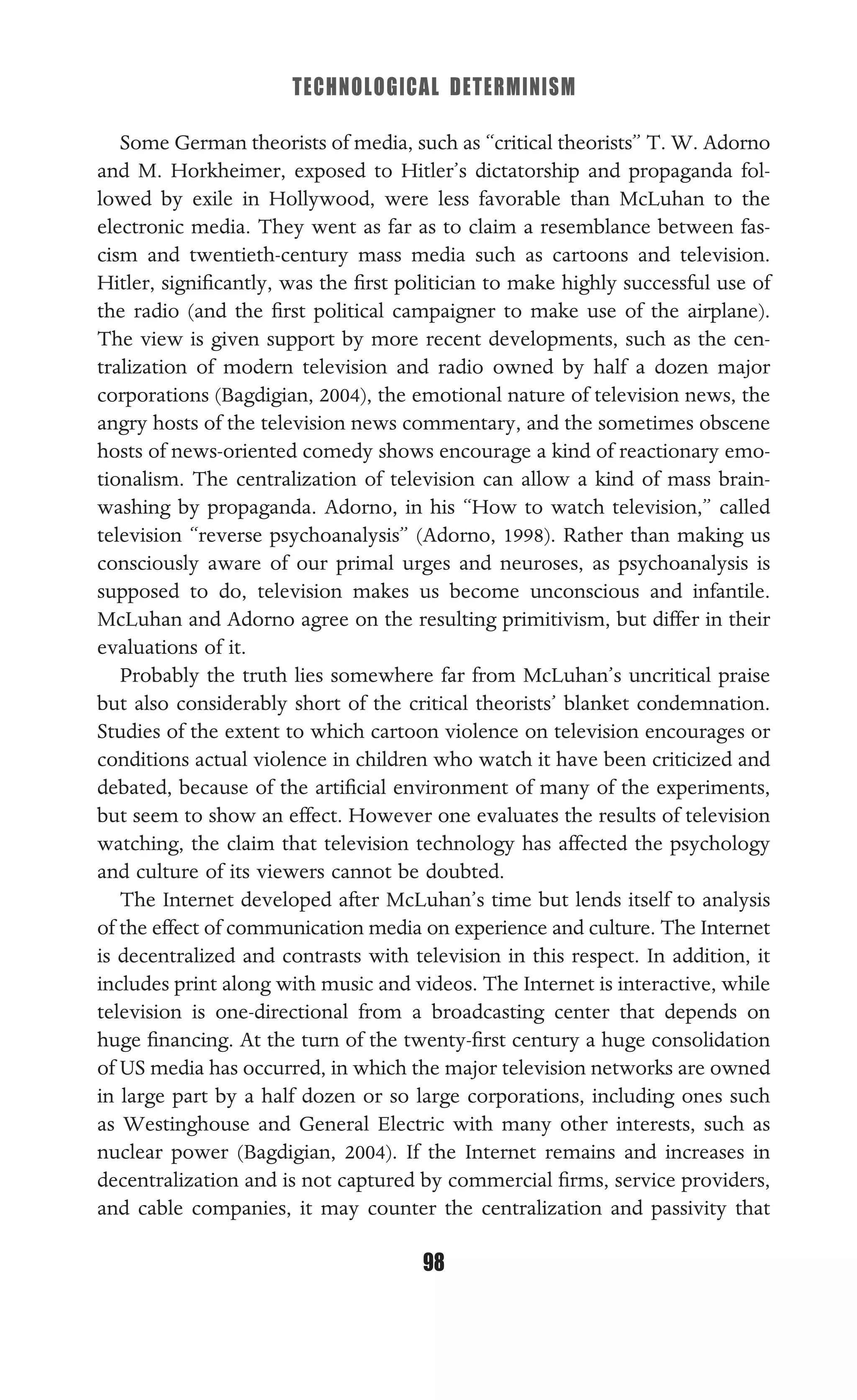 TECHNOLOGICAL DETERMINISM
98
Some German theorists of media, such as “critical theorists” T. W. Adorno
and M. Horkheimer, exposed to Hitler’s dictatorship and propaganda fol-
lowed by exile in Hollywood, were less favorable than McLuhan to the
electronic media. They went as far as to claim a resemblance between fas-
cism and twentieth-century mass media such as cartoons and television.
Hitler, signiﬁcantly, was the ﬁrst politician to make highly successful use of
the radio (and the ﬁrst political campaigner to make use of the airplane).
The view is given support by more recent developments, such as the cen-
tralization of modern television and radio owned by half a dozen major
corporations (Bagdigian, 2004), the emotional nature of television news, the
angry hosts of the television news commentary, and the sometimes obscene
hosts of news-oriented comedy shows encourage a kind of reactionary emo-
tionalism. The centralization of television can allow a kind of mass brain-
washing by propaganda. Adorno, in his “How to watch television,” called
television “reverse psychoanalysis” (Adorno, 1998). Rather than making us
consciously aware of our primal urges and neuroses, as psychoanalysis is
supposed to do, television makes us become unconscious and infantile.
McLuhan and Adorno agree on the resulting primitivism, but differ in their
evaluations of it.
Probably the truth lies somewhere far from McLuhan’s uncritical praise
but also considerably short of the critical theorists’ blanket condemnation.
Studies of the extent to which cartoon violence on television encourages or
conditions actual violence in children who watch it have been criticized and
debated, because of the artiﬁcial environment of many of the experiments,
but seem to show an effect. However one evaluates the results of television
watching, the claim that television technology has affected the psychology
and culture of its viewers cannot be doubted.
The Internet developed after McLuhan’s time but lends itself to analysis
of the effect of communication media on experience and culture. The Internet
is decentralized and contrasts with television in this respect. In addition, it
includes print along with music and videos. The Internet is interactive, while
television is one-directional from a broadcasting center that depends on
huge ﬁnancing. At the turn of the twenty-ﬁrst century a huge consolidation
of US media has occurred, in which the major television networks are owned
in large part by a half dozen or so large corporations, including ones such
as Westinghouse and General Electric with many other interests, such as
nuclear power (Bagdigian, 2004). If the Internet remains and increases in
decentralization and is not captured by commercial ﬁrms, service providers,
and cable companies, it may counter the centralization and passivity that
 