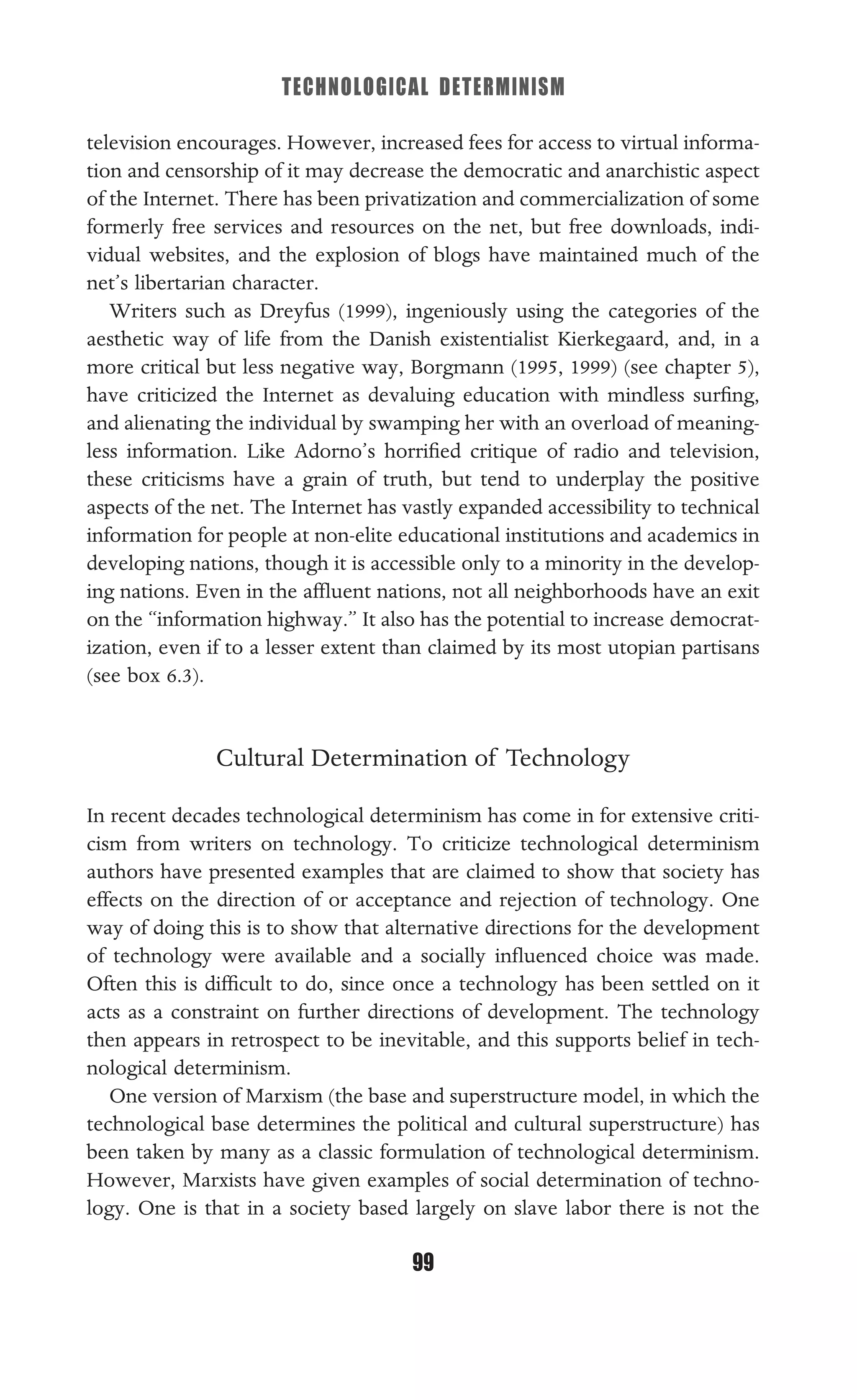 TECHNOLOGICAL DETERMINISM
99
television encourages. However, increased fees for access to virtual informa-
tion and censorship of it may decrease the democratic and anarchistic aspect
of the Internet. There has been privatization and commercialization of some
formerly free services and resources on the net, but free downloads, indi-
vidual websites, and the explosion of blogs have maintained much of the
net’s libertarian character.
Writers such as Dreyfus (1999), ingeniously using the categories of the
aesthetic way of life from the Danish existentialist Kierkegaard, and, in a
more critical but less negative way, Borgmann (1995, 1999) (see chapter 5),
have criticized the Internet as devaluing education with mindless surﬁng,
and alienating the individual by swamping her with an overload of meaning-
less information. Like Adorno’s horriﬁed critique of radio and television,
these criticisms have a grain of truth, but tend to underplay the positive
aspects of the net. The Internet has vastly expanded accessibility to technical
information for people at non-elite educational institutions and academics in
developing nations, though it is accessible only to a minority in the develop-
ing nations. Even in the afﬂuent nations, not all neighborhoods have an exit
on the “information highway.” It also has the potential to increase democrat-
ization, even if to a lesser extent than claimed by its most utopian partisans
(see box 6.3).
Cultural Determination of Technology
In recent decades technological determinism has come in for extensive criti-
cism from writers on technology. To criticize technological determinism
authors have presented examples that are claimed to show that society has
effects on the direction of or acceptance and rejection of technology. One
way of doing this is to show that alternative directions for the development
of technology were available and a socially inﬂuenced choice was made.
Often this is difﬁcult to do, since once a technology has been settled on it
acts as a constraint on further directions of development. The technology
then appears in retrospect to be inevitable, and this supports belief in tech-
nological determinism.
One version of Marxism (the base and superstructure model, in which the
technological base determines the political and cultural superstructure) has
been taken by many as a classic formulation of technological determinism.
However, Marxists have given examples of social determination of techno-
logy. One is that in a society based largely on slave labor there is not the
 