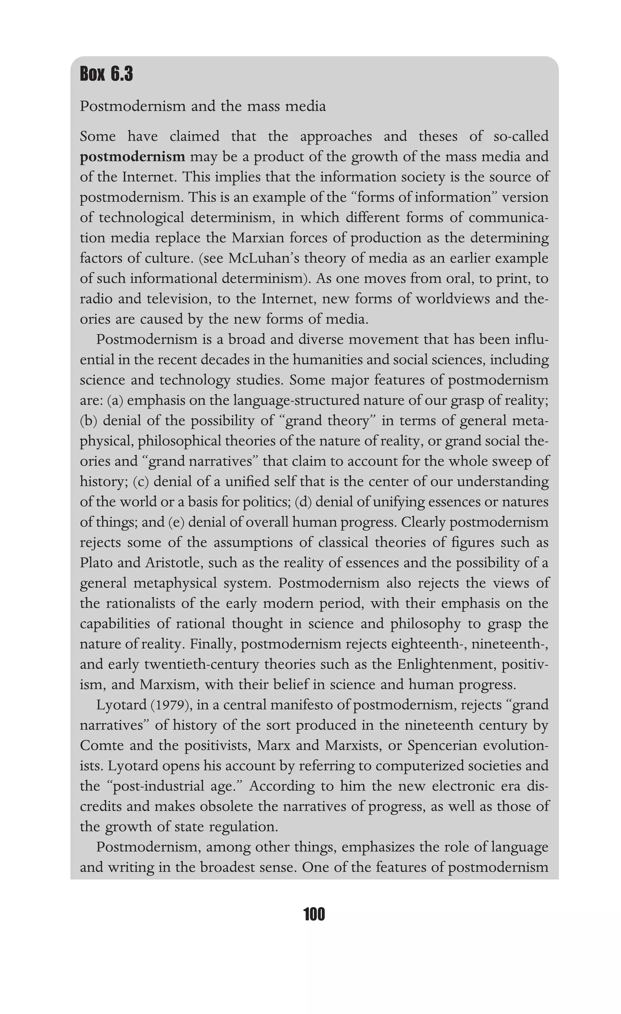 TECHNOLOGICAL DETERMINISM
100
Box 6.3
Postmodernism and the mass media
Some have claimed that the approaches and theses of so-called
postmodernism may be a product of the growth of the mass media and
of the Internet. This implies that the information society is the source of
postmodernism. This is an example of the “forms of information” version
of technological determinism, in which different forms of communica-
tion media replace the Marxian forces of production as the determining
factors of culture. (see McLuhan’s theory of media as an earlier example
of such informational determinism). As one moves from oral, to print, to
radio and television, to the Internet, new forms of worldviews and the-
ories are caused by the new forms of media.
Postmodernism is a broad and diverse movement that has been inﬂu-
ential in the recent decades in the humanities and social sciences, including
science and technology studies. Some major features of postmodernism
are: (a) emphasis on the language-structured nature of our grasp of reality;
(b) denial of the possibility of “grand theory” in terms of general meta-
physical, philosophical theories of the nature of reality, or grand social the-
ories and “grand narratives” that claim to account for the whole sweep of
history; (c) denial of a uniﬁed self that is the center of our understanding
of the world or a basis for politics; (d) denial of unifying essences or natures
of things; and (e) denial of overall human progress. Clearly postmodernism
rejects some of the assumptions of classical theories of ﬁgures such as
Plato and Aristotle, such as the reality of essences and the possibility of a
general metaphysical system. Postmodernism also rejects the views of
the rationalists of the early modern period, with their emphasis on the
capabilities of rational thought in science and philosophy to grasp the
nature of reality. Finally, postmodernism rejects eighteenth-, nineteenth-,
and early twentieth-century theories such as the Enlightenment, positiv-
ism, and Marxism, with their belief in science and human progress.
Lyotard (1979), in a central manifesto of postmodernism, rejects “grand
narratives” of history of the sort produced in the nineteenth century by
Comte and the positivists, Marx and Marxists, or Spencerian evolution-
ists. Lyotard opens his account by referring to computerized societies and
the “post-industrial age.” According to him the new electronic era dis-
credits and makes obsolete the narratives of progress, as well as those of
the growth of state regulation.
Postmodernism, among other things, emphasizes the role of language
and writing in the broadest sense. One of the features of postmodernism
 