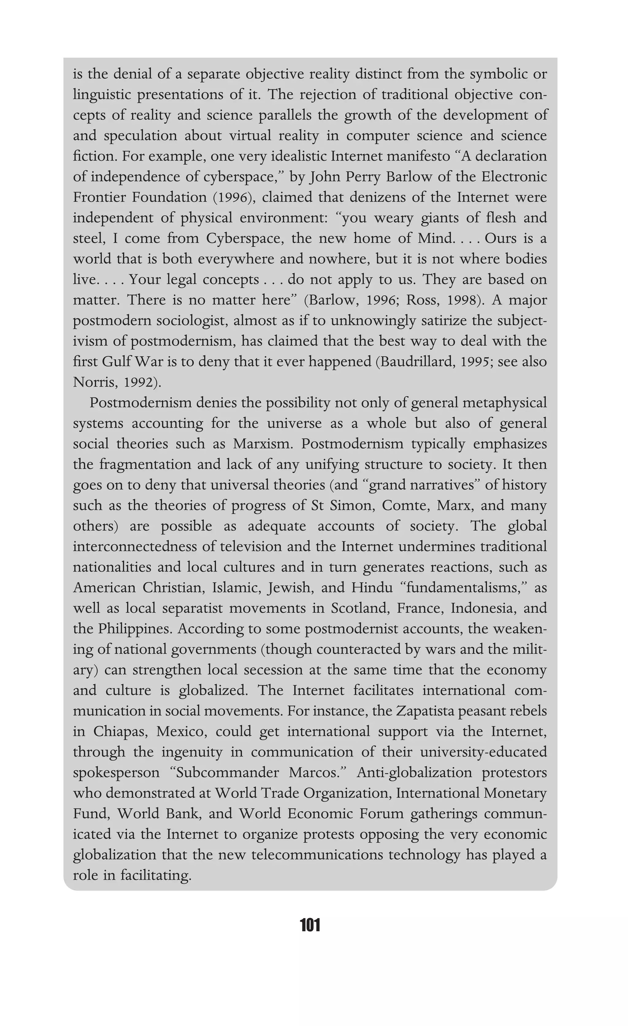 TECHNOLOGICAL DETERMINISM
101
is the denial of a separate objective reality distinct from the symbolic or
linguistic presentations of it. The rejection of traditional objective con-
cepts of reality and science parallels the growth of the development of
and speculation about virtual reality in computer science and science
ﬁction. For example, one very idealistic Internet manifesto “A declaration
of independence of cyberspace,” by John Perry Barlow of the Electronic
Frontier Foundation (1996), claimed that denizens of the Internet were
independent of physical environment: “you weary giants of ﬂesh and
steel, I come from Cyberspace, the new home of Mind. . . . Ours is a
world that is both everywhere and nowhere, but it is not where bodies
live. . . . Your legal concepts . . . do not apply to us. They are based on
matter. There is no matter here” (Barlow, 1996; Ross, 1998). A major
postmodern sociologist, almost as if to unknowingly satirize the subject-
ivism of postmodernism, has claimed that the best way to deal with the
ﬁrst Gulf War is to deny that it ever happened (Baudrillard, 1995; see also
Norris, 1992).
Postmodernism denies the possibility not only of general metaphysical
systems accounting for the universe as a whole but also of general
social theories such as Marxism. Postmodernism typically emphasizes
the fragmentation and lack of any unifying structure to society. It then
goes on to deny that universal theories (and “grand narratives” of history
such as the theories of progress of St Simon, Comte, Marx, and many
others) are possible as adequate accounts of society. The global
interconnectedness of television and the Internet undermines traditional
nationalities and local cultures and in turn generates reactions, such as
American Christian, Islamic, Jewish, and Hindu “fundamentalisms,” as
well as local separatist movements in Scotland, France, Indonesia, and
the Philippines. According to some postmodernist accounts, the weaken-
ing of national governments (though counteracted by wars and the milit-
ary) can strengthen local secession at the same time that the economy
and culture is globalized. The Internet facilitates international com-
munication in social movements. For instance, the Zapatista peasant rebels
in Chiapas, Mexico, could get international support via the Internet,
through the ingenuity in communication of their university-educated
spokesperson “Subcommander Marcos.” Anti-globalization protestors
who demonstrated at World Trade Organization, International Monetary
Fund, World Bank, and World Economic Forum gatherings commun-
icated via the Internet to organize protests opposing the very economic
globalization that the new telecommunications technology has played a
role in facilitating.
 