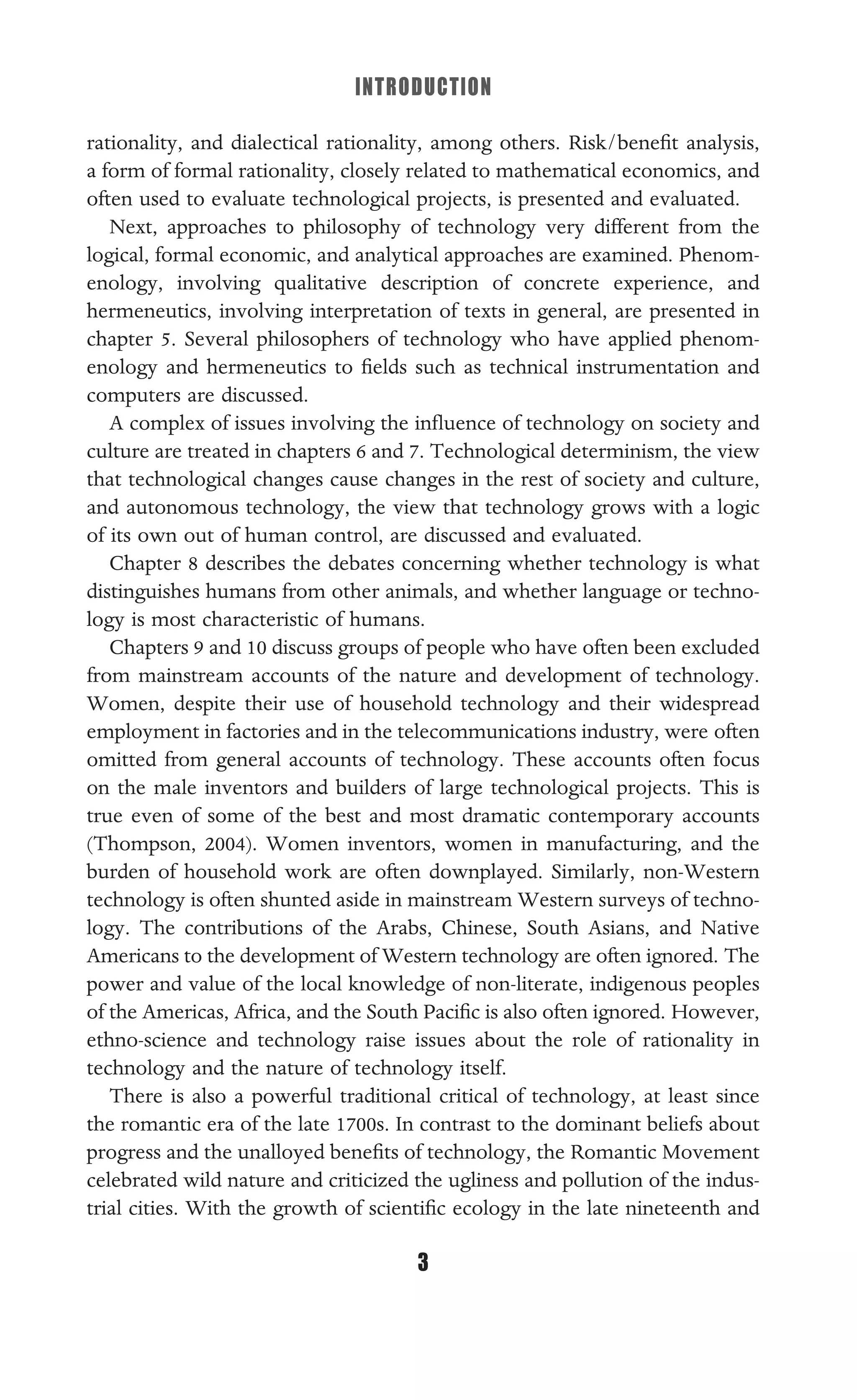 INTRODUCTION
3
rationality, and dialectical rationality, among others. Risk/beneﬁt analysis,
a form of formal rationality, closely related to mathematical economics, and
often used to evaluate technological projects, is presented and evaluated.
Next, approaches to philosophy of technology very different from the
logical, formal economic, and analytical approaches are examined. Phenom-
enology, involving qualitative description of concrete experience, and
hermeneutics, involving interpretation of texts in general, are presented in
chapter 5. Several philosophers of technology who have applied phenom-
enology and hermeneutics to ﬁelds such as technical instrumentation and
computers are discussed.
A complex of issues involving the inﬂuence of technology on society and
culture are treated in chapters 6 and 7. Technological determinism, the view
that technological changes cause changes in the rest of society and culture,
and autonomous technology, the view that technology grows with a logic
of its own out of human control, are discussed and evaluated.
Chapter 8 describes the debates concerning whether technology is what
distinguishes humans from other animals, and whether language or techno-
logy is most characteristic of humans.
Chapters 9 and 10 discuss groups of people who have often been excluded
from mainstream accounts of the nature and development of technology.
Women, despite their use of household technology and their widespread
employment in factories and in the telecommunications industry, were often
omitted from general accounts of technology. These accounts often focus
on the male inventors and builders of large technological projects. This is
true even of some of the best and most dramatic contemporary accounts
(Thompson, 2004). Women inventors, women in manufacturing, and the
burden of household work are often downplayed. Similarly, non-Western
technology is often shunted aside in mainstream Western surveys of techno-
logy. The contributions of the Arabs, Chinese, South Asians, and Native
Americans to the development of Western technology are often ignored. The
power and value of the local knowledge of non-literate, indigenous peoples
of the Americas, Africa, and the South Paciﬁc is also often ignored. However,
ethno-science and technology raise issues about the role of rationality in
technology and the nature of technology itself.
There is also a powerful traditional critical of technology, at least since
the romantic era of the late 1700s. In contrast to the dominant beliefs about
progress and the unalloyed beneﬁts of technology, the Romantic Movement
celebrated wild nature and criticized the ugliness and pollution of the indus-
trial cities. With the growth of scientiﬁc ecology in the late nineteenth and
 