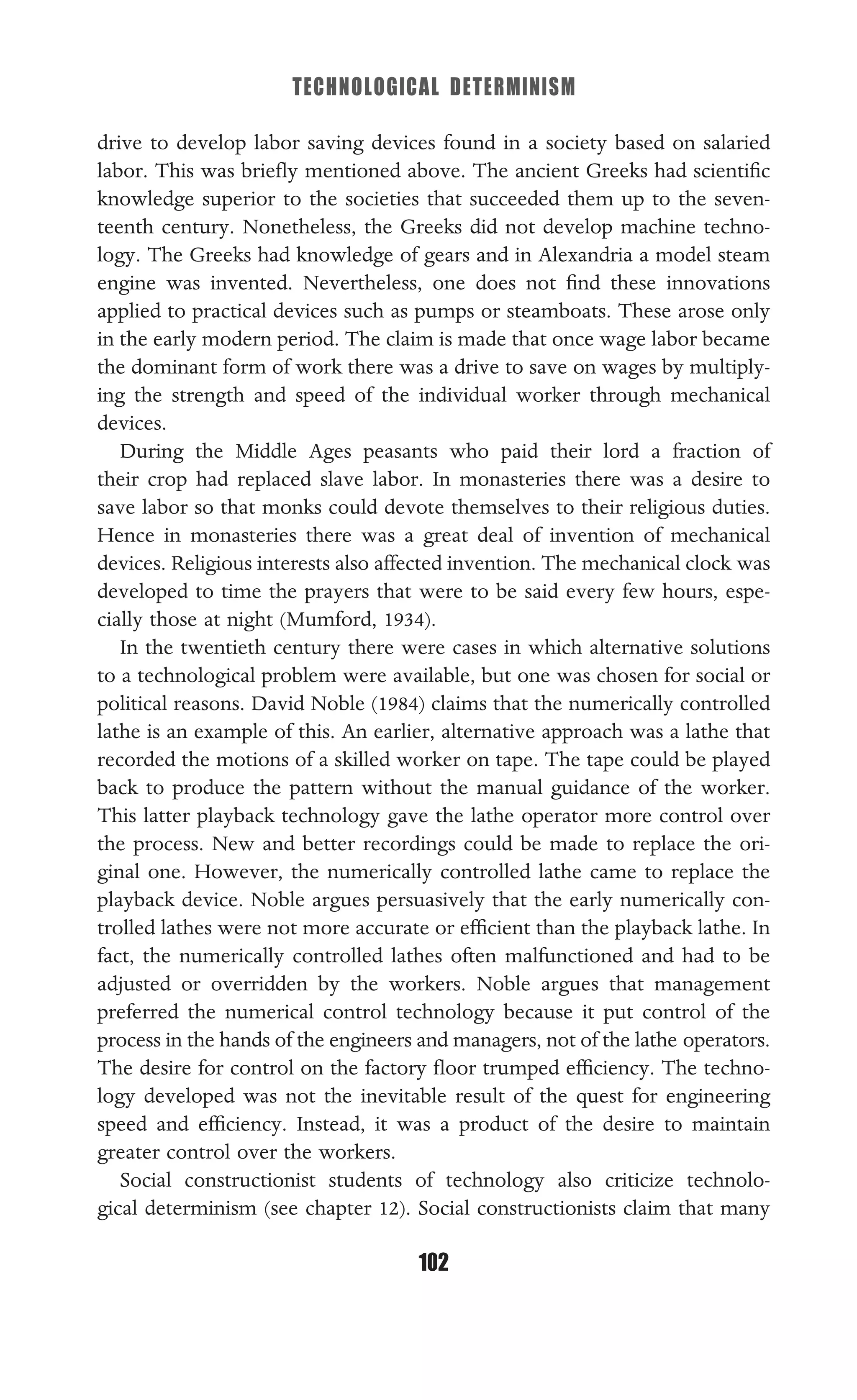 TECHNOLOGICAL DETERMINISM
102
drive to develop labor saving devices found in a society based on salaried
labor. This was brieﬂy mentioned above. The ancient Greeks had scientiﬁc
knowledge superior to the societies that succeeded them up to the seven-
teenth century. Nonetheless, the Greeks did not develop machine techno-
logy. The Greeks had knowledge of gears and in Alexandria a model steam
engine was invented. Nevertheless, one does not ﬁnd these innovations
applied to practical devices such as pumps or steamboats. These arose only
in the early modern period. The claim is made that once wage labor became
the dominant form of work there was a drive to save on wages by multiply-
ing the strength and speed of the individual worker through mechanical
devices.
During the Middle Ages peasants who paid their lord a fraction of
their crop had replaced slave labor. In monasteries there was a desire to
save labor so that monks could devote themselves to their religious duties.
Hence in monasteries there was a great deal of invention of mechanical
devices. Religious interests also affected invention. The mechanical clock was
developed to time the prayers that were to be said every few hours, espe-
cially those at night (Mumford, 1934).
In the twentieth century there were cases in which alternative solutions
to a technological problem were available, but one was chosen for social or
political reasons. David Noble (1984) claims that the numerically controlled
lathe is an example of this. An earlier, alternative approach was a lathe that
recorded the motions of a skilled worker on tape. The tape could be played
back to produce the pattern without the manual guidance of the worker.
This latter playback technology gave the lathe operator more control over
the process. New and better recordings could be made to replace the ori-
ginal one. However, the numerically controlled lathe came to replace the
playback device. Noble argues persuasively that the early numerically con-
trolled lathes were not more accurate or efﬁcient than the playback lathe. In
fact, the numerically controlled lathes often malfunctioned and had to be
adjusted or overridden by the workers. Noble argues that management
preferred the numerical control technology because it put control of the
process in the hands of the engineers and managers, not of the lathe operators.
The desire for control on the factory ﬂoor trumped efﬁciency. The techno-
logy developed was not the inevitable result of the quest for engineering
speed and efﬁciency. Instead, it was a product of the desire to maintain
greater control over the workers.
Social constructionist students of technology also criticize technolo-
gical determinism (see chapter 12). Social constructionists claim that many
 