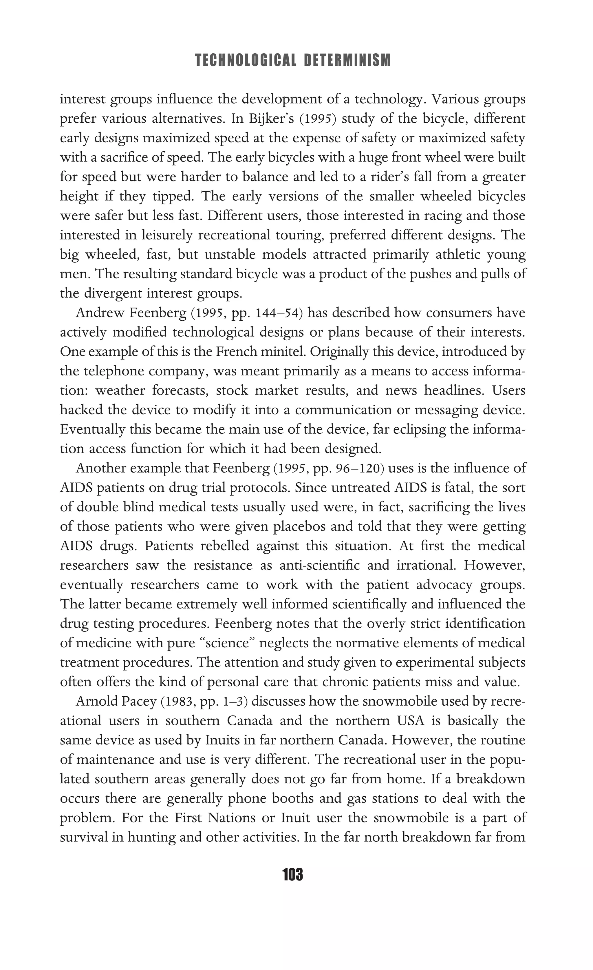 TECHNOLOGICAL DETERMINISM
103
interest groups inﬂuence the development of a technology. Various groups
prefer various alternatives. In Bijker’s (1995) study of the bicycle, different
early designs maximized speed at the expense of safety or maximized safety
with a sacriﬁce of speed. The early bicycles with a huge front wheel were built
for speed but were harder to balance and led to a rider’s fall from a greater
height if they tipped. The early versions of the smaller wheeled bicycles
were safer but less fast. Different users, those interested in racing and those
interested in leisurely recreational touring, preferred different designs. The
big wheeled, fast, but unstable models attracted primarily athletic young
men. The resulting standard bicycle was a product of the pushes and pulls of
the divergent interest groups.
Andrew Feenberg (1995, pp. 144–54) has described how consumers have
actively modiﬁed technological designs or plans because of their interests.
One example of this is the French minitel. Originally this device, introduced by
the telephone company, was meant primarily as a means to access informa-
tion: weather forecasts, stock market results, and news headlines. Users
hacked the device to modify it into a communication or messaging device.
Eventually this became the main use of the device, far eclipsing the informa-
tion access function for which it had been designed.
Another example that Feenberg (1995, pp. 96–120) uses is the inﬂuence of
AIDS patients on drug trial protocols. Since untreated AIDS is fatal, the sort
of double blind medical tests usually used were, in fact, sacriﬁcing the lives
of those patients who were given placebos and told that they were getting
AIDS drugs. Patients rebelled against this situation. At ﬁrst the medical
researchers saw the resistance as anti-scientiﬁc and irrational. However,
eventually researchers came to work with the patient advocacy groups.
The latter became extremely well informed scientiﬁcally and inﬂuenced the
drug testing procedures. Feenberg notes that the overly strict identiﬁcation
of medicine with pure “science” neglects the normative elements of medical
treatment procedures. The attention and study given to experimental subjects
often offers the kind of personal care that chronic patients miss and value.
Arnold Pacey (1983, pp. 1–3) discusses how the snowmobile used by recre-
ational users in southern Canada and the northern USA is basically the
same device as used by Inuits in far northern Canada. However, the routine
of maintenance and use is very different. The recreational user in the popu-
lated southern areas generally does not go far from home. If a breakdown
occurs there are generally phone booths and gas stations to deal with the
problem. For the First Nations or Inuit user the snowmobile is a part of
survival in hunting and other activities. In the far north breakdown far from
 
