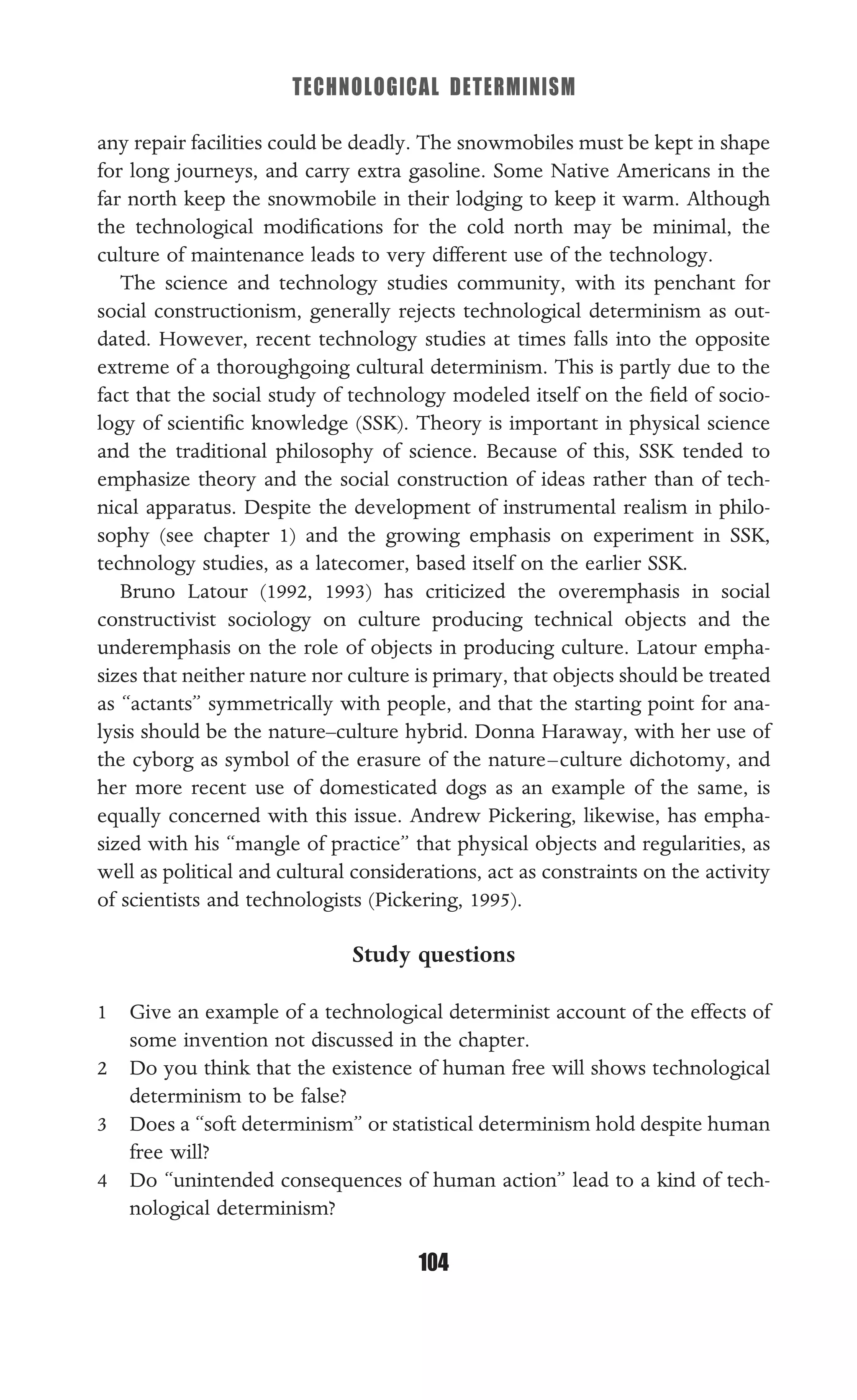TECHNOLOGICAL DETERMINISM
104
any repair facilities could be deadly. The snowmobiles must be kept in shape
for long journeys, and carry extra gasoline. Some Native Americans in the
far north keep the snowmobile in their lodging to keep it warm. Although
the technological modiﬁcations for the cold north may be minimal, the
culture of maintenance leads to very different use of the technology.
The science and technology studies community, with its penchant for
social constructionism, generally rejects technological determinism as out-
dated. However, recent technology studies at times falls into the opposite
extreme of a thoroughgoing cultural determinism. This is partly due to the
fact that the social study of technology modeled itself on the ﬁeld of socio-
logy of scientiﬁc knowledge (SSK). Theory is important in physical science
and the traditional philosophy of science. Because of this, SSK tended to
emphasize theory and the social construction of ideas rather than of tech-
nical apparatus. Despite the development of instrumental realism in philo-
sophy (see chapter 1) and the growing emphasis on experiment in SSK,
technology studies, as a latecomer, based itself on the earlier SSK.
Bruno Latour (1992, 1993) has criticized the overemphasis in social
constructivist sociology on culture producing technical objects and the
underemphasis on the role of objects in producing culture. Latour empha-
sizes that neither nature nor culture is primary, that objects should be treated
as “actants” symmetrically with people, and that the starting point for ana-
lysis should be the nature–culture hybrid. Donna Haraway, with her use of
the cyborg as symbol of the erasure of the nature–culture dichotomy, and
her more recent use of domesticated dogs as an example of the same, is
equally concerned with this issue. Andrew Pickering, likewise, has empha-
sized with his “mangle of practice” that physical objects and regularities, as
well as political and cultural considerations, act as constraints on the activity
of scientists and technologists (Pickering, 1995).
Study questions
1 Give an example of a technological determinist account of the effects of
some invention not discussed in the chapter.
2 Do you think that the existence of human free will shows technological
determinism to be false?
3 Does a “soft determinism” or statistical determinism hold despite human
free will?
4 Do “unintended consequences of human action” lead to a kind of tech-
nological determinism?
 